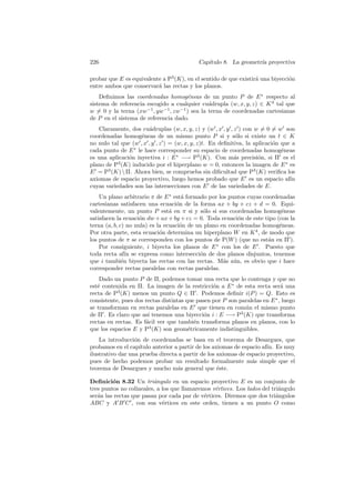 226                                         Cap´
                                               ıtulo 8. La geometr´ proyectiva
                                                                  ıa

probar que E es equivalente a P3 (K), en el sentido de que existir´ una biyecci´n
                                                                  a            o
entre ambos que conservar´ las rectas y los planos.
                          a
    Deﬁnimos las coordenadas homog´neas de un punto P de E ∗ respecto al
                                     e
sistema de referencia escogido a cualquier cu´drupla (w, x, y, z) ∈ K 4 tal que
                                              a
w = 0 y la terna (xw−1 , yw−1 , zw−1 ) sea la terna de coordenadas cartesianas
de P en el sistema de referencia dado.
   Claramente, dos cu´druplas (w, x, y, z) y (w , x , y , z ) con w = 0 = w son
                       a
coordenadas homog´neas de un mismo punto P si y s´lo si existe un t ∈ K
                    e                                      o
no nulo tal que (w , x , y , z ) = (w, x, y, z)t. En deﬁnitiva, la aplicaci´n que a
                                                                           o
cada punto de E ∗ le hace corresponder su espacio de coordenadas homog´neas   e
es una aplicaci´n inyectiva i : E ∗ −→ P3 (K). Con m´s precisi´n, si Π es el
               o                                           a         o
plano de P3 (K) inducido por el hiperplano w = 0, entonces la imagen de E ∗ es
E = P3 (K)  Π. Ahora bien, se comprueba sin diﬁcultad que P3 (K) veriﬁca los
axiomas de espacio proyectivo, luego hemos probado que E es un espacio af´       ın
cuyas variedades son las intersecciones con E de las variedades de E.
    Un plano arbitrario π de E ∗ est´ formado por los puntos cuyas coordenadas
                                      a
cartesianas satisfacen una ecuaci´n de la forma ax + by + cz + d = 0. Equi-
                                    o
valentemente, un punto P est´ en π si y s´lo si sus coordenadas homog´neas
                                 a           o                             e
satisfacen la ecuaci´n dw + ax + by + cz = 0. Toda ecuaci´n de este tipo (con la
                     o                                    o
terna (a, b, c) no nula) es la ecuaci´n de un plano en coordenadas homog´neas.
                                     o                                    e
Por otra parte, esta ecuaci´n determina un hiperplano W en K 4 , de modo que
                             o
los puntos de π se corresponden con los puntos de P(W ) (que no est´n en Π ).
                                                                     a
    Por consiguiente, i biyecta los planos de E ∗ con los de E . Puesto que
toda recta af´ se expresa como intersecci´n de dos planos disjuntos, tenemos
                ın                          o
que i tambi´n biyecta las rectas con las rectas. M´s a´n, es obvio que i hace
              e                                      a u
corresponder rectas paralelas con rectas paralelas.
    Dado un punto P de Π, podemos tomar una recta que lo contenga y que no
est´ contenida en Π. La imagen de la restricci´n a E ∗ de esta recta ser´ una
   e                                             o                           a
recta de P3 (K) menos un punto Q ∈ Π . Podemos deﬁnir i(P ) = Q. Esto es
consistente, pues dos rectas distintas que pasen por P son paralelas en E ∗ , luego
se transforman en rectas paralelas en E que tienen en com´n el mismo punto
                                                             u
de Π . Es claro que as´ tenemos una biyecci´n i : E −→ P3 (K) que transforma
                       ı                      o
rectas en rectas. Es f´cil ver que tambi´n transforma planos en planos, con lo
                      a                   e
que los espacios E y P3 (K) son geom´tricamente indistinguibles.
                                        e
    La introducci´n de coordenadas se basa en el teorema de Desargues, que
                  o
probamos en el cap´ ıtulo anterior a partir de los axiomas de espacio af´ Es muy
                                                                        ın.
ilustrativo dar una prueba directa a partir de los axiomas de espacio proyectivo,
pues de hecho podemos probar un resultado formalmente m´s simple que el
                                                                  a
teorema de Desargues y mucho m´s general que ´ste.
                                    a                e

Deﬁnici´n 8.32 Un tri´ngulo en un espacio proyectivo E es un conjunto de
         o               a
tres puntos no colineales, a los que llamaremos v´rtices. Los lados del tri´ngulo
                                                 e                         a
ser´n las rectas que pasan por cada par de v´rtices. Diremos que dos tri´ngulos
   a                                         e                            a
ABC y A B C , con sus v´rtices en este orden, tienen a un punto O como
                             e
 