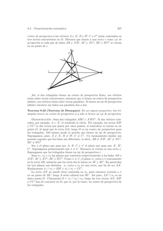 8.4. Caracterizaci´n axiom´tica
                  o       a                                                    227

centro de perspectiva si los v´rtices A y A , B y B , C y C est´n contenidos en
                              e                                a
tres rectas concurrentes en O. Diremos que tienen a una recta r como eje de
perspectiva si cada par de lados AB y A B , AC y A C , BC y B C se cortan
en un punto de r.

                                    O




                  r




    As´ si dos tri´ngulos tienen un centro de perspectiva ﬁnito, sus v´rtices
      ı,           a                                                         e
est´n sobre rectas concurrentes, mientras que si tienen un centro de perspectiva
   a
inﬁnito, sus v´rtices est´n sobre rectas paralelas. Si tienen un eje de perspectiva
              e          a
inﬁnito entonces sus lados son paralelos dos a dos.

Teorema 8.33 (Teorema de Desargues) En un espacio proyectivo, dos tri-
a
´ngulos tienen un centro de perspectiva si y s´lo si tienen un eje de perspectiva.
                                              o

    Demostracion: Sean dos tri´ngulos ABC y A B C . Si dos v´rtices coin-
                  ´                a                                e
ciden, por ejemplo, A = A , el resultado es obvio. Por ejemplo, las rectas BB
y CC (o dos rectas que pasen por estos puntos, si coinciden) se cortan en un
punto O, al igual que la recta OA, luego O es un centro de perspectiva para
los tri´ngulos. Del mismo modo se prueba que tienen un eje de perspectiva.
       a
Supongamos, pues, A = A , B = B , C = C . Un razonamiento similar nos
permite suponer que los lados son diferentes, es decir, AB = A B , AC = A C ,
BC = B C
    Sea π el plano que pasa por A, B, C y π el plano que pasa por A , B ,
C . Supongamos primeramente que π = π . Entonces se cortan en una recta s.
Supongamos que los tri´ngulos tienen un eje de perspectiva r.
                         a
    Sean π1 , π2 y π3 los planos que contienen respectivamente a los lados AB y
A B , AC y A C , BC y B C . Como π = π , el plano π1 corta a π exactamente
en la recta AB, mientras que los otros dos lo hacen en AC y BC. En particular
los tres planos son distintos. π1 corta a π2 en una recta, que ha de ser AA .
Similarmente π1 ∩ π3 = BB y π2 ∩ π3 = CC .
    La recta AA no puede estar contenida en π3 , pues entonces cortar´ a πıa
en un punto de BC, luego A ser´ colineal con BC. As´ pues, AA ∩ π3 es un
                                  ıa                     ı
unico punto O. Claramente O = π1 ∩ π2 ∩ π3 , luego las tres rectas AA , BB
´
y CC han de concurrir en O, que es, por lo tanto, un centro de perspectiva de
los tri´ngulos.
       a
 