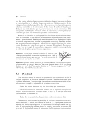 8.5. Dualidad                                                                     229

por dos puntos inﬁnitos, luego es una recta inﬁnita, luego el tercer par de lados
se corta tambi´n en el inﬁnito, luego son paralelos. Rec´
                e                                             ıprocamente, si dos
tri´ngulos tienen los lados paralelos dos a dos, entonces se cortan en tres puntos
   a
inﬁnitos, contenidos en la intersecci´n de los planos de ambos tri´ngulos, es
                                       o                               a
decir, en una recta inﬁnita que es, por lo tanto, un eje de perspectiva. Por
consiguiente los tri´ngulos tienen un centro de perspectiva, lo que signiﬁca que
                    a
las rectas que unen sus v´rtices son paralelas o concurrentes.
                          e
    Como en el caso af´ un plano proyectivo no cumple necesariamente el teo-
                       ın,
rema de Desargues, lo que nos lleva a distinguir entre planos proyectivos argue-
sianos y no arguesianos. Es claro que un plano proyectivo es arguesiano si y s´lo
                                                                              o
si se puede sumergir como variedad en un espacio proyectivo. Tambi´n es claro
                                                                       e
que un plano af´ es arguesiano si y s´lo si lo es su compleci´n proyectiva (cons-
                ın                    o                      o
truida directamente, como hemos visto al comienzo del cap´     ıtulo). Puesto que
hemos visto un ejemplo de plano af´ no arguesiano, tambi´n tenemos probada
                                    ın                       e
la existencia de planos proyectivos no arguesianos.

                                                                    r
Ejercicio: En un papel tenemos dos rectas no paralelas, pero
                                                                    P
cuya intersecci´n queda fuera de los l´
                o                      ımites de la hoja. Dado un
punto P , trazar la recta que pasa por P y por la intersecci´n de
                                                            o       s
las rectas sin usar puntos inaccesibles.

Ejercicio: Probar la versi´n proyectiva del teorema de Papos–Pascal (para todo plano
                           o
proyectivo sobre un cuerpo): Sean r y r dos rectas distintas, sean A, B, C tres puntos
distintos en r y A , B , C tres puntos distintos en r . Entonces los puntos CA ∩ AC
AB ∩ BA y BC ∩ CB est´n alineados.
                             a



8.5      Dualidad
    Nos ocupamos ahora de una de las propiedades que contribuyen a que el
enfoque proyectivo de un hecho geom´trico ofrezca a menudo una visi´n m´s
                                    e                               o    a
profunda del mismo. Comenzaremos ilustr´ndola con un ejemplo sencillo. Con-
                                         a
sideremos por ejemplo el axioma P1 de los planos proyectivos:
      Dados dos puntos distintos, hay una unica recta que los contiene.
                                          ´
    Ahora transformamos la aﬁrmaci´n anterior con la siguiente manipulaci´n
                                   o                                       o
formal: intercambiamos las palabras ‘punto’ y ‘recta’ a la vez que invertimos
las inclusiones. El resultado es:

      Dadas dos rectas distintas, hay un unico punto contenido en ellas.
                                         ´

    Vemos que el resultado es otra propiedad de los planos proyectivos, concreta-
mente el axioma P2 m´s la unicidad que se sigue de P1. Llamaremos aﬁrmaci´n
                       a                                                         o
dual de una aﬁrmaci´n dada sobre un plano proyectivo a la aﬁrmaci´n que re-
                     o                                                   o
sulta de intercambiar las palabras ‘punto’ y ‘recta’ e invertir las inclusiones. El
principio de dualidad aﬁrma que la aﬁrmaci´n dual de cualquier teorema sobre
                                            o
 