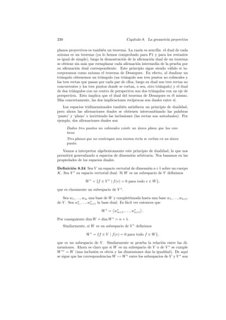 230                                         Cap´
                                               ıtulo 8. La geometr´ proyectiva
                                                                  ıa

planos proyectivos es tambi´n un teorema. La raz´n es sencilla: el dual de cada
                             e                      o
axioma es un teorema (ya lo hemos comprobado para P1 y para los restantes
es igual de simple), luego la demostraci´n de la aﬁrmaci´n dual de un teorema
                                        o                 o
se obtiene sin m´s que reemplazar cada aﬁrmaci´n intermedia de la prueba por
                 a                                o
su aﬁrmaci´n dual correspondiente. Este principio sigue siendo v´lido si in-
             o                                                        a
corporamos como axioma el teorema de Desargues. En efecto, al dualizar un
tri´ngulo obtenemos un tri´ngulo (un tri´ngulo son tres puntos no colineales y
   a                        a             a
las tres rectas que pasan por cada par de ellos, luego su dual son tres rectas no
concurrentes y los tres puntos donde se cortan, o sea, otro tri´ngulo) y el dual
                                                                a
de dos tri´ngulos con un centro de perspectiva son dos tri´ngulos con un eje de
           a                                                a
perspectiva. Esto implica que el dual del teorema de Desargues es ´l mismo.
                                                                        e
M´s concretamente, las dos implicaciones rec´
  a                                           ıprocas son duales entre s´ ı.
   Los espacios tridimensionales tambi´n satisfacen un principio de dualidad,
                                         e
pero ahora las aﬁrmaciones duales se obtienen intercambiando las palabras
‘punto’ y ‘plano’ e invirtiendo las inclusiones (las rectas son autoduales). Por
ejemplo, dos aﬁrmaciones duales son

        Dados tres puntos no colineales existe un unico plano que los con-
                                                  ´
        tiene
        Tres planos que no contengan una misma recta se cortan en un unico
                                                                     ´
        punto.

   Vamos a interpretar algebraicamente este principio de dualidad, lo que nos
permitir´ generalizarlo a espacios de dimensi´n arbitraria. Nos basamos en las
        a                                    o
propiedades de los espacios duales.

Deﬁnici´n 8.34 Sea V un espacio vectorial de dimensi´n n+1 sobre un cuerpo
        o                                             o
K. Sea V ∗ su espacio vectorial dual. Si W es un subespacio de V deﬁnimos

                   W ◦ = {f ∈ V ∗ | f (v) = 0 para todo v ∈ W },

que es claramente un subespacio de V ∗ .

   Sea w1 , . . ., wm una base de W y complet´mosla hasta una base w1 , . . ., wn+1
                                                e
              ∗         ∗
de V . Sea w1 , . . ., wn+1 la base dual. Es f´cil ver entonces que
                                              a

                            W ◦ = wm+1 , . . ., wn+1 .
                                   ∗             ∗


Por consiguiente dim W + dim W ◦ = n + 1.
      Similarmente, si W es un subespacio de V ∗ deﬁnimos

                   W ◦ = {f ∈ V | f (v) = 0 para todo f ∈ W },

que es un subespacio de V . Similarmente se prueba la relaci´n entre las di-
                                                              o
mensiones. Ahora es claro que si W es un subespacio de V o de V ∗ se cumple
W ◦◦ = W (una inclusi´n es obvia y las dimensiones dan la igualdad). De aqu´
                        o                                                     ı
se sigue que las correspondencias W → W ◦ entre los subespacios de V y V ∗ son
 