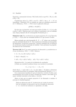 8.5. Dualidad                                                                 231

biyectivas y mutuamente inversas. Otro hecho obvio es que W1 ⊂ W2 si y s´lo
                                                                        o
     ◦      ◦
si W2 ⊂ W1 .
   Consideremos ahora X = P(V ) y sea X ∗ = P(V ∗ ). Sea u : V −→ V ∗ un
isomorﬁsmo. Llamemos P(X) al conjunto de todas las variedades proyectivas
de X. Deﬁnimos p : P(X) −→ P(X) como la aplicaci´n dada por
                                                o

                             p(P(W )) = P(u[W ]◦ ).

    Es claro que p es biyectiva, as´ como que invierte el orden: L1 ⊂ L2 si y s´lo
                                   ı                                           o
si p(L2 ) ⊂ p(L1 ). Observar que p no se altera si sustituimos u por un m´ltiplo
                                                                           u
suyo, luego p depende s´lo de la homograf´ H inducida por u.
                         o                  ıa

Deﬁnici´n 8.35 Una correlaci´n en un espacio proyectivo X es una biyecci´n
         o                    o                                            o
p : P(X) −→ P(X) entre las variedades lineales de X que invierte el orden.

    Hemos probado que cada homograf´ H : X −→ X ∗ induce una correlaci´n
                                         ıa                                   o
entre las variedades lineales de X. A las correlaciones inducidas por homograf´
                                                                              ıas
las llamaremos correlaciones proyectivas. Veremos enseguida que la existencia
de correlaciones implica el principio de dualidad. Antes probamos las propieda-
des b´sicas de las correlaciones:
      a

Teorema 8.36 Sea X un espacio proyectivo de dimensi´n n y consideremos en
                                                   o
´l una correlaci´n p : P(X) −→ P(X). Entonces
e               o

  1. L1 ⊂ L2 si y s´lo si p(L2 ) ⊂ p(L1 ).
                   o

  2. dim L + dim p(L) = n.

  3. p(L1 + L2 ) = p(L1 ) ∩ p(L2 ),   p(L1 ∩ L2 ) = p(L1 ) + p(L2 ).

   Demostracion: 1) es parte de la deﬁnici´n de correlaci´n.
               ´                          o              o
   2) Dada una variedad L podemos formar una sucesi´n de variedades
                                                   o

                        L−1 ⊂ L0 ⊂ L1 ⊂ · · · ⊂ Ln = X,

donde dim Li = i para todo i y L = Li para alg´n i. Al aplicar p obtenemos
                                                  u
una sucesi´n decreciente de variedades, luego necesariamente dim p(Li ) = n − i.
          o
   3) es consecuencia inmediata de que p es biyectiva e invierte el orden, pues
necesariamente ha de enviar la menor variedad que contiene a dos dadas en la
mayor variedad contenida en dos dadas, y viceversa.
   Ahora es claro que un espacio proyectivo X de dimensi´n n satisface el
                                                        o
principio de dualidad siguiente:

     Dada una aﬁrmaci´n sobre X, la aﬁrmaci´n que resulta de intercam-
                        o                      o
     biar las variedades de dimensi´n m por las variedades de dimensi´n
                                   o                                 o
     n − m e invertir las inclusiones es equivalente a la dada.
 