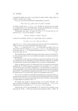 8.5. Dualidad                                                                      233

ortosimetr´ implica que u(y) y v(y) tienen el mismo n´cleo, luego existe un
           ıa                                            u
escalar ty tal que v(y) = ty u(y).
   Si y1 e y2 son vectores linealmente independientes, entonces

              v(y1 + y2 ) = ty1 +y2 u(y1 + y2 ) = ty1 u(y1 ) + ty2 u(y2 ),

de donde se sigue que ty1 = ty1 +y2 = ty2 . Es f´cil ver entonces que el escalar
                                                a
ty no depende de y (si V tiene dimensi´n 1 se llega inmediatamente a la misma
                                       o
conclusi´n). Por consiguiente v(y) = t u(y), para todo y.
        o
    Distinguimos dos casos. Si existe un vector a ∈ V tal que F (a, a) = 0,
entonces u(a) = v(a) = 0, de donde t = 1, luego

                      F (x, y) = u(y)(x) = v(y)(x) = F (y, x),

es decir, F es sim´trica. Si F (a, a) = 0 para todo vector a, entonces
                  e

                    0 = F (v + w, v + w) = F (v, w) + F (w, v),

luego F (v, w) = −F (w, v) para todo para de vectores, luego F es antisim´trica. e
Falta ver que en este caso la dimensi´n del espacio es par.
                                          o
    Sea e1 , . . ., en una base de V y e∗ , . . ., e∗ su base dual. La matriz A de u en
                                        1           n
estas bases tiene en el lugar (i, j) a u(ei )(ej ) = F (ej , ei ). La antisimetr´ nos
                                                                                 ıa
da entonces que At = −A. Tomando determinantes |A| = (−1)n |A|, luego n ha
de ser par, pues |A| = 0.
    Esta clasiﬁcaci´n es satisfactoria porque ahora basta conocer la matriz de F
                   o
en una base para saber si es o no ortosim´trica (seg´n si la matriz es sim´trica
                                           e         u                      e
o antisim´trica).
          e
    En particular resulta que las correlaciones proyectivas sim´tricas de los pla-
                                                                e
nos proyectivos son las inducidas por formas bilineales sim´tricas (no pueden
                                                              e
ser antisim´tricas porque est´n deﬁnidas sobre un espacio tridimensional).
            e                  a
    Dado un espacio proyectivo X, llamaremos H(X) al conjunto de todos los hi-
perplanos de X. Cada correlaci´n se restringe a una biyecci´n p : X −→ H(X).
                                o                           o
A tales biyecciones se las llama dualidades, y si la correlaci´n es sim´trica se
                                                              o        e
llaman polaridades. Por el teorema 8.36, cada dualidad determina la correlaci´n
                                                                             o
que la deﬁne. Una polaridad p empareja cada punto P de X con un hiperplano
Π. Diremos que P es el polo de Π y que Π es el hiperplano polar de P .
    Si U es la n + 1-tupla de coordenadas homog´neas de un punto Q respecto a
                                                 e
un sistema de referencia y A es la matriz de una dualidad proyectiva p en dicho
sistema (es decir, la matriz de una forma bilineal que la induzca), entonces p(Q)
es el hiperplano de ecuaci´n U AX t = 0.
                           o
   El ejemplo m´s simple lo tenemos cuando A es la matriz identidad. Fi-
                 a
jado un sistema coordenada, el hiperplano polar del punto (a1 , . . ., an+1 ) es el
determinado por la ecuaci´n a1 x1 + · · · an+1 xn+1 = 0, y viceversa.
                         o
   Notemos que si H es una homograf´ en X, entonces H se extiende a una
                                   ıa
biyecci´n H : P(X) −→ P(X) que conserva las inclusiones (H(L) = H[L]). El
       o
 