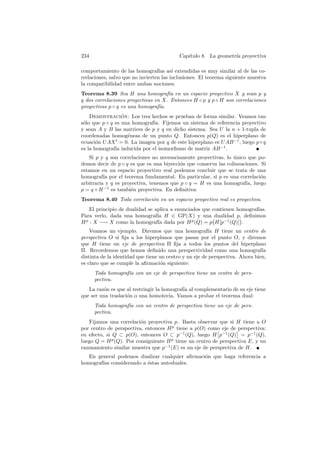 234                                       Cap´
                                             ıtulo 8. La geometr´ proyectiva
                                                                ıa

comportamiento de las homograf´ as´ extendidas es muy similar al de las co-
                                   ıas ı
rrelaciones, salvo que no invierten las inclusiones. El teorema siguiente muestra
la compatibilidad entre ambas nociones:
Teorema 8.39 Sea H una homograf´ en un espacio proyectivo X y sean p y
                                      ıa
q dos correlaciones proyectivas en X. Entonces H ◦ p y p ◦ H son correlaciones
proyectivas p ◦ q es una homograf´ıa.
    Demostracion: Los tres hechos se prueban de forma similar. Veamos tan
                  ´
s´lo que p ◦ q es una homograf´ Fijemos un sistema de referencia proyectivo
 o                            ıa.
y sean A y B las matrices de p y q en dicho sistema. Sea U la n + 1-tupla de
coordenadas homog´neas de un punto Q. Entonces p(Q) es el hiperplano de
                    e
ecuaci´n U AX t = 0. La imagen por q de este hiperplano es U AB −1 , luego p ◦ q
       o
es la homograf´ inducida por el isomorﬁsmo de matriz AB −1 .
               ıa
    Si p y q son correlaciones no necesariamente proyectivas, lo unico que po-
                                                                 ´
demos decir de p ◦ q es que es una biyecci´n que conserva las colineaciones. Si
                                          o
estamos en un espacio proyectivo real podemos concluir que se trata de una
homograf´ por el teorema fundamental. En particular, si p es una correlaci´n
          ıa                                                                 o
arbitraria y q es proyectiva, tenemos que p ◦ q = H es una homograf´ luego
                                                                      ıa,
p = q ◦ H −1 es tambi´n proyectiva. En deﬁnitiva:
                      e
Teorema 8.40 Toda correlaci´n en un espacio proyectivo real es proyectiva.
                           o
    El principio de dualidad se aplica a enunciados que contienen homograf´
                                                                          ıas.
Para verlo, dada una homograf´ H ∈ GP(X) y una dualidad p, deﬁnimos
                                 ıa
H p : X −→ X como la homograf´ dada por H p (Q) = p H[p−1 (Q)] .
                                 ıa
    Veamos un ejemplo. Diremos que una homograf´ H tiene un centro de
                                                        ıa
perspectiva O si ﬁja a los hiperplanos que pasan por el punto O, y diremos
que H tiene un eje de perspectiva Π ﬁja a todos los puntos del hiperplano
Π. Recordemos que hemos deﬁnido una perspectividad como una homograf´          ıa
distinta de la identidad que tiene un centro y un eje de perspectiva. Ahora bien,
es claro que se cumple la aﬁrmaci´n siguiente:
                                   o
      Toda homograf´ con un eje de perspectiva tiene un centro de pers-
                   ıa
      pectiva.
   La raz´n es que al restringir la homograf´ al complementario de su eje tiene
         o                                  ıa
que ser una traslaci´n o una homotecia. Vamos a probar el teorema dual:
                    o
      Toda homograf´ con un centro de perspectiva tiene un eje de pers-
                   ıa
      pectiva.
   Fijamos una correlaci´n proyectiva p. Basta observar que si H tiene a O
                         o
por centro de perspectiva, entonces H p tiene a p(O) como eje de perspectiva:
en efecto, si Q ⊂ p(O), entonces O ⊂ p−1 (Q), luego H p−1 (Q) = p−1 (Q),
luego Q = H p (Q). Por consiguiente H p tiene un centro de perspectiva E, y un
razonamiento similar muestra que p−1 (E) es un eje de perspectiva de H.
   En general podemos dualizar cualquier aﬁrmaci´n que haga referencia a
                                                o
homograf´ considerando a ´stas autoduales.
        ıas              e
 