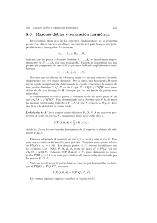 8.6. Razones dobles y separaci´n harm´nica
                              o      o                                          235

8.6     Razones dobles y separaci´n harm´nica
                                 o      o
   Introducimos ahora otro de los conceptos fundamentales de la geometr´    ıa
proyectiva. Antes conviene establecer un convenio util para trabajar con pers-
                                                  ´
pectividades y homograf´ıas. La notaci´n
                                      o

                             A1 , . . ., An − B1 , . . ., Bn
                                            ∧

indicar´ que los puntos colineales distintos A1 , . . ., An se transforman respec-
       a
tivamente en B1 , . . ., Bn por una homograf´ Cuando la homograf´ sea una
                                                  ıa.                    ıa
proyecci´n perspectiva de centro O y queramos indicarlo expl´
         o                                                         ıcitamente escri-
biremos
                                            O
                             A1 , . . ., An = B1 , . . ., Bn .
                                            ∧

    Notemos que un sistema de referencia proyectivo en una recta est´ formado
                                                                    a
simplemente por tres puntos distintos. Por lo tanto, una homograf´ H entre
                                                                   ıa
rectas queda completamente determinada en cuanto conocemos la imagen de
tres puntos distintos P , Q, R, es decir, que H : P QR − P Q R sirve como
                                                        ∧
deﬁnici´n de una homograf´ H (siempre que las dos ternas de puntos sean
        o                    ıa
colineales).
    Si consideramos un cuarto punto S, entonces existe un unico punto S tal
                                                           ´
que P QRS − P Q R S . Para determinarlo basta observar que S ha de tener
             ∧
las mismas coordenadas respecto a P , Q , R que S respecto a P, Q, R. Esto
nos lleva a la deﬁnici´n de raz´n doble:
                      o         o

Deﬁnici´n 8.41 Dados cuatro puntos distintos P , Q, R, S en una recta pro-
         o
yectiva X sobre un cuerpo K, llamaremos raz´n doble entre ellos a
                                           o
                                             α
                         R(P, Q, R, S) =       ∈ K ∪ {∞},
                                             β

donde (α, β) son las coordenadas homog´neas de S respecto al sistema de refe-
                                      e
rencia P, Q, R.

    Estamos adoptando el convenio de que α/β = ∞ si y s´lo si β = 0. Vea-
                                                         o
mos una caracterizaci´n sencilla pero pr´ctica. Tomemos como punto inﬁnito
                     o                  a
de P2 (K) a ∞ = (1, 0). Los dem´s puntos (α, β) pueden identiﬁcarse con
                                    a
los escalares α/β. Dados P , Q, R, S, existe un unico S ∈ P2 (K) tal que
                                                  ´
P QRS − ∞ 0 1 S . Entonces R(P, Q, R, S) = S , pues claramente la homo-
        ∧
graf´ P QR − ∞ 0 1 no es m´s que el sistema de coordenadas determinado por
    ıa       ∧             a
los puntos P , Q, R.
   Visto as´ es obvio que la raz´n doble se conserva por homograf´ es decir,
           ı                    o                                ıas,
que si P QRS − P Q R S , entonces
               ∧

                        R P, Q, R, S = R(P , Q , R , S ).

   El teorema siguiente explica el nombre de “raz´n doble”.
                                                 o
 