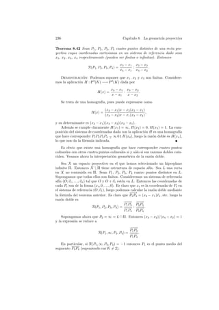 236                                             Cap´
                                                   ıtulo 8. La geometr´ proyectiva
                                                                      ıa

Teorema 8.42 Sean P1 , P2 , P3 , P4 cuatro puntos distintos de una recta pro-
yectiva cuyas coordenadas cartesianas en un sistema de referencia dado sean
x1 , x2 , x3 , x4 respectivamente (pueden ser ﬁnitas o inﬁnitas). Entonces

                                               x3 − x1 x3 − x2
                     R(P1 , P2 , P3 , P4 ) =          :        .
                                               x4 − x1 x4 − x2

  Demostracion: Podemos suponer que x1 , x2 y x3 son ﬁnitas. Considere-
                 ´
mos la aplicaci´n H : P2 (K) −→ P2 (K) dada por
               o

                                      x3 − x1 x3 − x2
                            H(x) =           :        .
                                      x − x1   x − x2

      Se trata de una homograf´ pues puede expresarse como
                              ıa,

                                 (x3 − x1 )x − x2 (x3 − x1 )
                        H(x) =                               ,
                                 (x3 − x2 )x − x1 (x3 − x2 )

y su determinante es (x3 − x1 )(x3 − x2 )(x2 − x1 ).
    Adem´s se cumple claramente H(x1 ) = ∞, H(x2 ) = 0, H(x3 ) = 1. La com-
          a
posici´n del sistema de coordenadas dado con la aplicaci´n H es una homograf´
      o                                                 o                     ıa
que hace corresponder P1 P2 P3 P4 − ∞ 0 1 H(x4 ), luego la raz´n doble es H(x4 ),
                                  ∧                           o
lo que nos da la f´rmula indicada.
                  o
    Es obvio que existe una homograf´ que hace corresponder cuatro puntos
                                       ıa
colineales con otros cuatro puntos colineales si y s´lo si sus razones dobles coin-
                                                    o
ciden. Veamos ahora la interpretaci´n geom´trica de la raz´n doble.
                                    o        e                 o
    Sea X un espacio proyectivo en el que hemos seleccionado un hiperplano
inﬁnito Π. Entonces X  Π tiene estructura de espacio af´ Sea L una recta
                                                                   ın.
en X no contenida en Π. Sean P1 , P2 , P3 , P4 cuatro puntos distintos en L.
Supongamos que todos ellos son ﬁnitos. Consideremos un sistema de referencia
af´ (O; v1 , . . ., vn ) tal que O y O + v1 est´n en L. Entonces las coordenadas de
  ın                                                e
cada Pi son de la forma (xi , 0, . . ., 0). Es claro que xi es la coordenada de Pi en
el sistema de referencia (O; v1 ), luego podemos calcular la raz´n doble mediante
                                                                     o
                                                          −−
                                                           −→
la f´rmula del teorema anterior. Es claro que P1 P3 = (x3 − x1 )v1 , etc. luego la
    o
raz´n doble es
    o
                                                      −−
                                                      −→ −−  −→
                                                      P1 P3 P2 P3
                             R(P1 , P2 , P3 , P4 ) = − − : − − .
                                                      −→ −→
                                                      P1 P 4 P2 P4
    Supongamos ahora que P2 = ∞ = L ∩ Π. Entonces (x3 − x2 )/(x4 − x2 ) = 1
y la expresi´n se reduce a
            o
                                                  −−
                                                  −→
                                                  P 1 P3
                            R(P1 , ∞, P3 , P4 ) = − − .
                                                  −→
                                                  P1 P4

   En particular, si R(P1 , ∞, P3 , P4 ) = −1 entonces P1 es el punto medio del
segmento P3 P4 (suponiendo car K = 2).
 