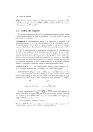1.5. Suma de angulos
             ´                                                               13

ABB . En caso contrario aplicamos el teorema anterior a los tri´ngulos ABB
                                                               a
y CBB , con lo que obtenemos ABB ≡ AB B y CBB ≡ CB B. El teorema
1.33 implica que AB C ≡ ABC.


1.5     Suma de ´ngulos
                a
   El teorema 1.33 nos permite deﬁnir una suma de angulos de forma similar
                                                  ´
a como hemos deﬁnido la suma de segmentos. Conviene deﬁnir primero la
ordenaci´n de los angulos.
        o         ´

Deﬁnici´n 1.37 Diremos que un angulo A es menor que un angulo B (y lo
         o                        ´                          ´
representaremos por A  B) si existen ´ngulos A y B congruentes con A y
                                      a
B respectivamente, con un lado en com´n, situados en un mismo semiplano
                                       u
respecto a dicho lado y de modo que A est´ (estrictamente) contenido en B .
                                         a

    Si A y B son dos angulos no congruentes, por el axioma C4 existen angulos
                      ´                                                  ´
A y B en las condiciones de la deﬁnici´n, por el teorema 1.21 uno de ellos
                                            o
estar´ contenido en el otro y por el teorema 1.33 el resultado de la comparaci´n
      a                                                                       o
depende s´lo de las clases de congruencia de A y B. Ahora es f´cil probar que
            o                                                     a
la relaci´n que acabamos de deﬁnir es ciertamente una relaci´n de orden total
          o                                                    o
estricto sobre (las clases de congruencia de) todos los ´ngulos, as´ como que
                                                           a          ı
si dos ´ngulos comparten un lado y est´n contenidos en un mismo semiplano
        a                                 a
respecto a dicho lado, entonces el menor estar´ contenido en el mayor.
                                               a

Teorema 1.38 Si L y L son ´ngulos iguales, S es un angulo adyacente a L y
                            a                       ´
S es un angulo adyacente a L , entonces S y S tambi´n son iguales.
        ´                                          e

   Demostracion: Digamos que L = AOB y que S = COB, donde los puntos
                ´
C, O, A est´n alineados. Sea O el v´rtice de L y S , tomemos B en el lado
           a                       e
com´n entre ambos y de modo que OB ≡ O B . Sea A en el otro lado de L de
   u
modo que OA ≡ O A y sea C en el otro lado de S de modo que OC ≡ O C .

                    ❇B
                    ❇                         ❇B
                                              ❇
                      ❇                         ❇
                        ❇                         ❇
               C          ❇O   A         C          ❇O   A


   Es claro entonces que CA ≡ C A , AOB ≡ A O B (por el criterio LAL), de
donde AB ≡ A B , de donde CAB ≡ C A B (por el mismo criterio), de donde
BC ≡ B C , de donde COB ≡ C O B (por el criterio LLL). Esto implica que
COB ≡ C O B , es decir, S ≡ S .
   Como consecuencia inmediata tenemos:

Teorema 1.39 Los dos ´ngulos adyacentes a un angulo dado son iguales entre
                       a                         ´
s´ Dos angulos opuestos por el v´rtice son iguales entre s´
 ı.    ´                        e                         ı.
 