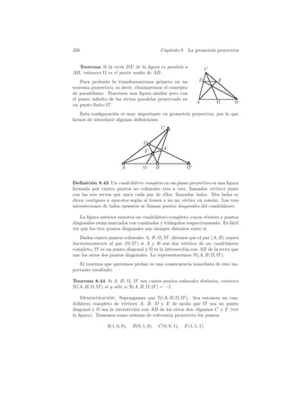 238                                             Cap´
                                                   ıtulo 8. La geometr´ proyectiva
                                                                      ıa


  Teorema Si la recta DE de la ﬁgura es paralela a                    C
AB, entonces Ω es el punto medio de AB.
    Para probarlo lo transformaremos primero en un                D       E
teorema proyectivo, es decir, eliminaremos el concepto
de paralelismo. Tracemos una ﬁgura similar pero con
el punto inﬁnito de las rectas paralelas proyectado en
                                                                A         Ω     B
un punto ﬁnito Ω .
   Esta conﬁguraci´n es muy importante en geometr´ proyectiva, por lo que
                   o                             ıa
hemos de introducir algunas deﬁniciones.
                                                C


                                   D
                                                 E
                                    F


                        A          Ω        B              Ω


Deﬁnici´n 8.43 Un cuadril´tero completo en un plano proyectivo es una ﬁgura
         o                   a
formada por cuatro puntos no colineales tres a tres, llamados v´rtices junto
                                                                  e
con las seis rectas que unen cada par de ellos, llamadas lados. Dos lados se
dicen contiguos u opuestos seg´n si tienen o no un v´rtice en com´n. Las tres
                               u                     e             u
intersecciones de lados opuestos se llaman puntos diagonales del cuadril´tero.
                                                                        a

   La ﬁgura anterior muestra un cuadril´tero completo, cuyos v´rtices y puntos
                                         a                       e
diagonales est´n marcados con cuadrados y tri´ngulos respectivamente. Es f´cil
              a                               a                            a
ver que los tres puntos diagonales son siempre distintos entre s´
                                                                ı.
   Dados cuatro puntos colineales A, B, Ω, Ω , diremos que el par (A, B) separa
harm´nicamente al par (Ω, Ω ) si A y B son dos v´rtices de un cuadril´tero
     o                                              e                     a
completo, Ω es un punto diagonal y Ω es la intersecci´n con AB de la recta que
                                                     o
une los otros dos puntos diagonales. Lo representaremos H(A, B; Ω, Ω ).
   El teorema que queremos probar es una consecuencia inmediata de este im-
portante resultado:

Teorema 8.44 Si A, B, Ω, Ω son cuatro puntos colineales distintos, entonces
H(A, B; Ω, Ω ) si y s´lo si R(A, B, Ω, Ω ) = −1.
                     o

    Demostracion: Supongamos que H(A, B; Ω, Ω ). Sea entonces un cua-
                ´
dril´tero completo de v´rtices A, B, D y E de modo que Ω sea un punto
    a                   e
diagonal y Ω sea la intersecci´n con AB de los otros dos, digamos C y F (ver
                              o
la ﬁgura). Tomemos como sistema de referencia proyectivo los puntos

                A(1, 0, 0),   B(0, 1, 0),   C(0, 0, 1),   F (1, 1, 1).
 