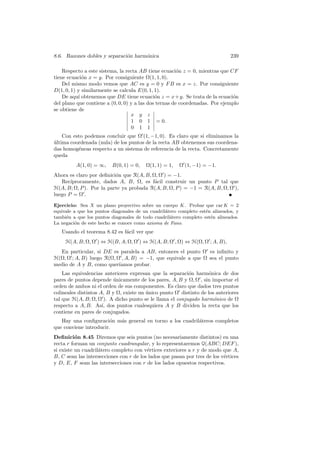 8.6. Razones dobles y separaci´n harm´nica
                              o      o                                         239

    Respecto a este sistema, la recta AB tiene ecuaci´n z = 0, mientras que CF
                                                        o
tiene ecuaci´n x = y. Por consiguiente Ω(1, 1, 0).
             o
    Del mismo modo vemos que AC es y = 0 y F B es x = z. Por consiguiente
D(1, 0, 1) y similarmente se calcula E(0, 1, 1).
    De aqu´ obtenemos que DE tiene ecuaci´n z = x + y. Se trata de la ecuaci´n
           ı                                  o                               o
del plano que contiene a (0, 0, 0) y a las dos ternas de coordenadas. Por ejemplo
se obtiene de
                                   x y z
                                   1 0 1 = 0.
                                   0 1 1
    Con esto podemos concluir que Ω (1, −1, 0). Es claro que si eliminamos la
ultima coordenada (nula) de los puntos de la recta AB obtenemos sus coordena-
´
das homog´neas respecto a un sistema de referencia de la recta. Concretamente
          e
queda
          A(1, 0) = ∞,    B(0, 1) = 0,   Ω(1, 1) = 1,   Ω (1, −1) = −1.
Ahora es claro por deﬁnici´n que R(A, B, Ω, Ω ) = −1.
                          o
   Rec´ıprocamente, dados A, B, Ω, es f´cil construir un punto P tal que
                                          a
H(A, B; Ω, P ). Por la parte ya probada R(A, B, Ω, P ) = −1 = R(A, B, Ω, Ω ),
luego P = Ω .

Ejercicio: Sea X un plano proyectivo sobre un cuerpo K. Probar que car K = 2
equivale a que los puntos diagonales de un cuadril´tero completo est´n alineados, y
                                                  a                 e
tambi´n a que los puntos diagonales de todo cuadril´tero completo est´n alineados.
      e                                             a                 e
La negaci´n de este hecho se conoce como axioma de Fano.
          o
   Usando el teorema 8.42 es f´cil ver que
                              a
     H(A, B; Ω, Ω ) ⇔ H(B, A; Ω, Ω ) ⇔ H(A, B; Ω , Ω) ⇔ H(Ω, Ω ; A, B),
  En particular, si DE es paralela a AB, entonces el punto Ω es inﬁnito y
H(Ω, Ω ; A, B) luego R(Ω, Ω , A, B) = −1, que equivale a que Ω sea el punto
medio de A y B, como quer´ ıamos probar.
    Las equivalencias anteriores expresan que la separaci´n harm´nica de dos
                                                          o         o
pares de puntos depende unicamente de los pares, A, B y Ω, Ω , sin importar el
                           ´
orden de ambos ni el orden de sus componentes. Es claro que dados tres puntos
colineales distintos A, B y Ω, existe un unico punto Ω distinto de los anteriores
                                         ´
tal que H(A, B; Ω, Ω ). A dicho punto se le llama el conjugado harm´nico de Ω
                                                                      o
respecto a A, B. As´ dos puntos cualesquiera A y B dividen la recta que los
                      ı,
contiene en pares de conjugados.
   Hay una conﬁguraci´n m´s general en torno a los cuadril´teros completos
                       o a                                a
que conviene introducir.
Deﬁnici´n 8.45 Diremos que seis puntos (no necesariamente distintos) en una
          o
recta r forman un conjunto cuadrangular, y lo representaremos Q(ABC; DEF ),
si existe un cuadril´tero completo con v´rtices exteriores a r y de modo que A,
                    a                    e
B, C sean las intersecciones con r de los lados que pasan por tres de los v´rtices
                                                                           e
y D, E, F sean las intersecciones con r de los lados opuestos respectivos.
 