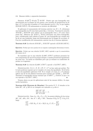 8.6. Razones dobles y separaci´n harm´nica
                              o      o                                         241

                     O  1        O  2
   Entonces M AB = M A1 B1 = M A B . Puesto que una homograf´ est´
                       ∧           ∧
                                                                            ıa   a
determinada por la imagen de tres puntos, esta sucesi´n de perspectivas ha de
                                                         o
ﬁjar a N , lo cual s´lo es posible si N est´ alineado con O1 y O2 , lo que implica
                    o                      a
Q(M AB; N B A ). El razonamiento se invierte sin diﬁcultad.
   Si aplicamos el razonamiento del teorema anterior con M = N , obtenemos
una homograf´ con M como unico punto ﬁjo, y viceversa. Usaremos la notaci´n
              ıa              ´                                            o
M M AB − M M A B para indicar que la homograf´ tiene a M como unico
          ∧                                         ıa                  ´
punto ﬁjo. Observar que M M A − M M A determina una unica homograf´
                                   ∧                         ´             ıa,
pues, considerando como inﬁnito el punto M , una homograf´ que cumpla esto
                                                            ıa
ha de ser una traslaci´n, luego est´ determinada por la imagen de un punto A.
                      o            a
Una leve modiﬁcaci´n del razonamiento anterior nos da el teorema siguiente:
                    o

Teorema 8.48 La relaci´n M M AB − M M A B equivale a Q(M AB; M B A ).
                      o         ∧


Ejercicio: Probar que cinco puntos de un conjunto cuadrangular determinan el sexto.

Ejercicio: Probar que una relaci´n Q(ABC, ABC) equivale a que la caracter´
                                o                                        ıstica
del cuerpo sea 2.
    Es inmediato que en una relaci´n Q(ABC; A B C ) podemos permutar las
                                   o
tres componentes de uno de los grupos siempre y cuando permutemos igualmente
las otras tres. Un hecho no inmediato pero que ya estamos en condiciones de
probar es el siguiente:

Teorema 8.49 La relaci´n Q(ABC; A B C ) equivale a Q(A B C ; ABC).
                      o

    Demostracion: Si A = A , B = B , C = C no hay nada que probar. Por
                 ´
lo tanto podemos suponer que se cumplen a lo sumo dos igualdades. Si de hecho
se dan dos igualdades aplicamos 8.46. Si se cumple a lo sumo A = A podemos
aplicar uno de los dos ultimos teoremas para concluir que AA BC − AA C B .
                       ´                                         ∧
Tomando la homograf´ inversa tenemos que A AB C − A ACB, lo que a su
                       ıa                               ∧
vez equivale a Q(A B C ; ABC).
    Veamos ahora un par de aplicaciones m´s de las razones dobles y la sepa-
                                         a
raci´n harm´nica.
    o      o

Teorema 8.50 (Teorema de Menelao) Tres puntos X, Y , Z situados en los
lados BC, AC y AB de un tri´ngulo son colineales si y s´lo si
                           a                           o
                               −→
                                −    −→
                                      −   −→
                               BX    CY   AZ
                               −→
                                −    −→   − = −1.
                                          −→
                               XC    YA   ZB
   Demostracion: Sean A∞ , B∞ , C∞ y P∞ los puntos inﬁnitos de las rectas
             ´
                                                          P∞
BC, AC, AB y XY . Sea A = AP∞ ∩ BC. Tenemos Y B∞ CA = XA∞ CA ,
                                                           ∧
luego
           −→
            −                                        −→
                                                      −
           YC                                        XC
           − = R(Y, B∞ , C, A) = R(X, A∞ , C, A ) = − → .
            →                                         −
           YA                                       XA
 