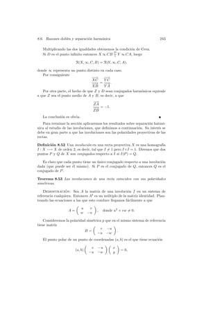 8.6. Razones dobles y separaci´n harm´nica
                              o      o                                      243

   Multiplicando las dos igualdades obtenemos la condici´n de Ceva.
                                                        o
                                             D
   Si D es el punto inﬁnito entonces X ∞ CB = Y ∞ CA, luego
                                             ∧

                        R(X, ∞, C, B) = R(Y, ∞, C, A),

donde ∞ representa un punto distinto en cada caso.
   Por consiguiente
                                 −→
                                  −     −→
                                         −
                                 XC     YC
                                 −→ = − .
                                  −      →
                                 XB     YA
   Por otra parte, el hecho de que Z y D sean conjugados harm´nicos equivale
                                                             o
a que Z sea el punto medio de A y B, es decir, a que
                                      −→
                                      ZA
                                      − = −1.
                                      −→
                                      ZB
   La conclusi´n es obvia.
              o
    Para terminar la secci´n aplicaremos los resultados sobre separaci´n harm´-
                          o                                           o       o
nica al estudio de las involuciones, que deﬁnimos a continuaci´n. Su inter´s se
                                                                o          e
debe en gran parte a que las involuciones son las polaridades proyectivas de las
rectas.

Deﬁnici´n 8.52 Una involuci´n en una recta proyectiva X es una homograf´
        o                    o                                              ıa
I : X −→ X de orden 2, es decir, tal que I = 1 pero I ◦ I = 1. Diremos que dos
puntos P y Q de X son conjugados respecto a I si I(P ) = Q.

   Es claro que cada punto tiene un unico conjugado respecto a una involuci´n
                                    ´                                      o
dada (que puede ser ´l mismo). Si P es el conjugado de Q, entonces Q es el
                     e
conjugado de P .

Teorema 8.53 Las involuciones de una recta coinciden con sus polaridades
sim´tricas.
   e

    Demostracion: Sea A la matriz de una involuci´n f en un sistema de
                 ´                                      o
referencia cualquiera. Entonces A2 es un m´ltiplo de la matriz identidad. Plan-
                                          u
teando las ecuaciones a las que esto conduce llegamos f´cilmente a que
                                                        a

                             u    v
                   A=                  ,   donde u2 + vw = 0.
                             w   −u

    Consideremos la polaridad sim´trica p que en el mismo sistema de referencia
                                 e
tiene matriz
                                       v −u
                             B=                  .
                                     −u −w
   El punto polar de un punto de coordenadas (a, b) es el que tiene ecuaci´n
                                                                          o

                                  v    −u       x
                        (a, b)                       = 0,
                                 −u    −w       y
 