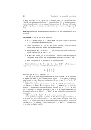 244                                          Cap´
                                                ıtulo 8. La geometr´ proyectiva
                                                                   ıa

es decir, (av −bu)x+(−au−bw)y = 0. El punto es, pues, (au+bw, av −bu), que
coincide con la imagen de (a, b) por f . Por consiguiente f = p. Rec´
                                                                    ıprocamente,
toda polaridad sim´trica tiene matriz B en un sistema de referencia arbitrario,
                   e
y la homograf´ de matriz A es una involuci´n que coincide con la polaridad
               ıa                               o
dada.

Ejercicio: Probar que la unica polaridad antisim´trica de una recta proyectiva es la
                         ´                      e
identidad.


Teorema 8.54 Sea X una recta proyectiva.

  1. Si H ∈ GP(X) cumple H(P ) = Q y H(Q) = P para dos puntos distintos
     P y Q, entonces H es una involuci´n.
                                      o

  2. Dados dos pares (A, A ), (B, B ) (sin puntos comunes) existe una unica
                                                                      ´
     involuci´n I respecto a la cual son pares conjugados.
             o

  3. Tres pares (A, A ), (B, B ) y (C, C ) son conjugados respecto a una invo-
     luci´n si y s´lo si Q(A, B, C; A , B , C ).
         o        o

  4. Si A y B son puntos ﬁjos de una involuci´n I, entonces cada par de puntos
                                             o
     conjugados respecto de I son conjugados harm´nicos respecto de A y B.
                                                    o

  5. Toda homograf´ en X es producto de dos involuciones.
                  ıa

   Demostracion: 1) Sea P = v y Q = w . Si H = H(u), entonces
               ´
u(v) = αw y u(w) = βv. La matriz de u en la base v, w es

                                         0   α
                                 A=               ,
                                         β   0

y es claro que A2 = αβI, luego H 2 = 1.
    2) Si uno de los pares tiene componentes distintas, digamos A = A , entonces
la homograf´ AA B − A AB es una involuci´n por 1), y claramente es la unica
             ıa        ∧                      o                            ´
para la cual los pares dados son conjugados. El caso en que A = A y B = B
lo deduciremos de 4)
    3) Podemos suponer que al menos A = A . Si existe la involuci´n enton-
                                                                      o
ces AA BC − A AB C . Por otra parte A AB C − AA C B por el apartado
              ∧                                      ∧
anterior. Componiendo ambas homograf´ tenemos AA BC − AA C B , que
                                          ıas                   ∧
por el teorema 8.47 equivale a Q(ABC; A B C ). Si se cumple esta condici´n     o
llegamos igualmente a AA BC − A AB C , lo que implica la existencia de la
                                   ∧
involuci´n.
         o
    4) Basta hacer A = A , B = B en 3) y usar el teorema 8.46.
    Ahora podemos completar la prueba de 2): Dados dos puntos distintos A
y B, existe una unica involuci´n con A y B como puntos ﬁjos pues, dado otro
                  ´              o
punto C, la imagen de C ha de ser necesariamente su conjugado harm´nico    o
respecto de A y B, digamos C , que cumple ABCC − ABC C, y entonces ´sta
                                                       ∧                     e
es la unica involuci´n posible.
      ´              o
 