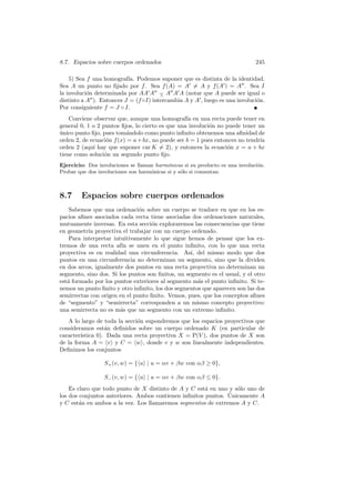 8.7. Espacios sobre cuerpos ordenados                                         245

    5) Sea f una homograf´ Podemos suponer que es distinta de la identidad.
                          ıa.
Sea A un punto no ﬁjado por f . Sea f (A) = A = A y f (A ) = A . Sea I
la involuci´n determinada por AA A − A A A (notar que A puede ser igual o
           o                           ∧
distinto a A ). Entonces J = (f ◦I) intercambia A y A , luego es una involuci´n.
                                                                             o
Por consiguiente f = J ◦ I.
    Conviene observar que, aunque una homograf´ en una recta puede tener en
                                                  ıa
general 0, 1 o 2 puntos ﬁjos, lo cierto es que una involuci´n no puede tener un
                                                           o
unico punto ﬁjo, pues tom´ndolo como punto inﬁnito obtenemos una aﬁnidad de
´                         a
orden 2, de ecuaci´n f (x) = a + bx, no puede ser b = 1 pues entonces no tendr´
                   o                                                          ıa
orden 2 (aqu´ hay que suponer car K = 2), y entonces la ecuaci´n x = a + bx
             ı                                                    o
tiene como soluci´n un segundo punto ﬁjo.
                  o
Ejercicio: Dos involuciones se llaman harm´nicas si su producto es una involuci´n.
                                           o                                   o
Probar que dos involuciones son harm´nicas si y s´lo si conmutan.
                                    o            o



8.7     Espacios sobre cuerpos ordenados
    Sabemos que una ordenaci´n sobre un cuerpo se traduce en que en los es-
                               o
pacios aﬁnes asociados cada recta tiene asociadas dos ordenaciones naturales,
mutuamente inversas. En esta secci´n exploraremos las consecuencias que tiene
                                   o
en geometr´ proyectiva el trabajar con un cuerpo ordenado.
           ıa
    Para interpretar intuitivamente lo que sigue hemos de pensar que los ex-
tremos de una recta af´ se unen en el punto inﬁnito, con lo que una recta
                        ın
proyectiva es en realidad una circunferencia. As´ del mismo modo que dos
                                                   ı,
puntos en una circunferencia no determinan un segmento, sino que la dividen
en dos arcos, igualmente dos puntos en una recta proyectiva no determinan un
segmento, sino dos. Si los puntos son ﬁnitos, un segmento es el usual, y el otro
est´ formado por los puntos exteriores al segmento m´s el punto inﬁnito. Si te-
   a                                                  a
nemos un punto ﬁnito y otro inﬁnito, los dos segmentos que aparecen son las dos
semirrectas con origen en el punto ﬁnito. Vemos, pues, que los conceptos aﬁnes
de “segmento” y “semirrecta” corresponden a un mismo concepto proyectivo:
una semirrecta no es m´s que un segmento con un extremo inﬁnito.
                        a
   A lo largo de toda la secci´n supondremos que los espacios proyectivos que
                              o
consideramos est´n deﬁnidos sobre un cuerpo ordenado K (en particular de
                  a
        ıstica 0). Dada una recta proyectiva X = P(V ), dos puntos de X son
caracter´
de la forma A = v y C = w , donde v y w son linealmente independientes.
Deﬁnimos los conjuntos

                 S+ (v, w) = { u | u = αv + βw con αβ ≥ 0},

                 S− (v, w) = { u | u = αv + βw con αβ ≤ 0}.
    Es claro que todo punto de X distinto de A y C est´ en uno y s´lo uno de
                                                       a          o
                                                               ´
los dos conjuntos anteriores. Ambos contienen inﬁnitos puntos. Unicamente A
y C est´n en ambos a la vez. Los llamaremos segmentos de extremos A y C.
        a
 