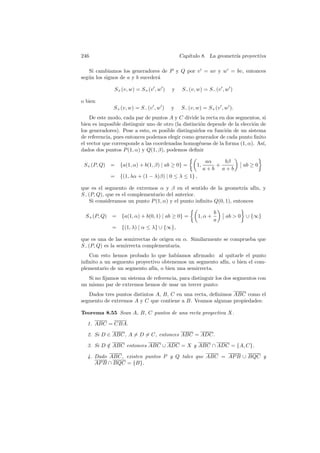 246                                          Cap´
                                                ıtulo 8. La geometr´ proyectiva
                                                                   ıa

   Si cambiamos los generadores de P y Q por v = av y w = bv, entonces
seg´n los signos de a y b suceder´
   u                             a

               S+ (v, w) = S+ (v , w )   y    S− (v, w) = S− (v , w )

o bien
               S+ (v, w) = S− (v , w )   y   S− (v, w) = S+ (v , w ).
    De este modo, cada par de puntos A y C divide la recta en dos segmentos, si
bien es imposible distinguir uno de otro (la distinci´n depende de la elecci´n de
                                                     o                      o
los generadores). Pese a esto, es posible distinguirlos en funci´n de un sistema
                                                                o
de referencia, pues entonces podemos elegir como generador de cada punto ﬁnito
el vector que corresponde a las coordenadas homog´neas de la forma (1, α). As´
                                                    e                           ı,
dados dos puntos P (1, α) y Q(1, β), podemos deﬁnir

                                                          aα   bβ
 S+ (P, Q) = {a(1, α) + b(1, β) | ab ≥ 0} =         1,       +          ab ≥ 0
                                                         a+b a+b
              = {(1, λα + (1 − λ)β) | 0 ≤ λ ≤ 1} ,

que es el segmento de extremos α y β en el sentido de la geometr´ af´ y
                                                                      ıa ın,
S− (P, Q), que es el complementario del anterior.
    Si consideramos un punto P (1, α) y el punto inﬁnito Q(0, 1), entonces

                                                              b
  S+ (P, Q)   = {a(1, α) + b(0, 1) | ab ≥ 0} =       1, α +       ab  0 ∪ {∞}
                                                              a
              = {(1, λ) | α ≤ λ} ∪ {∞},

que es una de las semirrectas de origen en α. Similarmente se comprueba que
S− (P, Q) es la semirrecta complementaria.
   Con esto hemos probado lo que hab´  ıamos aﬁrmado: al quitarle el punto
inﬁnito a un segmento proyectivo obtenemos un segmento af´ o bien el com-
                                                         ın,
plementario de un segmento af´ o bien una semirrecta.
                             ın,
   Si no ﬁjamos un sistema de referencia, para distinguir los dos segmentos con
un mismo par de extremos hemos de usar un tercer punto:
   Dados tres puntos distintos A, B, C en una recta, deﬁnimos ABC como el
segmento de extremos A y C que contiene a B. Veamos algunas propiedades:

Teorema 8.55 Sean A, B, C puntos de una recta proyectiva X.

  1. ABC = CBA.

  2. Si D ∈ ABC, A = D = C, entonces ABC = ADC.

  3. Si D ∈ ABC entonces ABC ∪ ADC = X y ABC ∩ ADC = {A, C}.
          /

  4. Dado ABC, existen puntos P y Q tales que ABC = AP B ∪ BQC y
     AP B ∩ BQC = {B}.
 