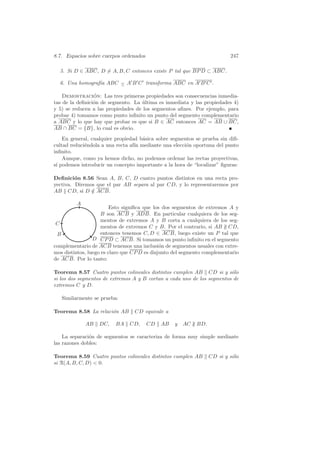 8.7. Espacios sobre cuerpos ordenados                                     247

  5. Si D ∈ ABC, D = A, B, C entonces existe P tal que BP D ⊂ ABC.

  6. Una homograf´ ABC − A B C transforma ABC en A B C .
                 ıa    ∧


    Demostracion: Las tres primeras propiedades son consecuencias inmedia-
                 ´
tas de la deﬁnici´n de segmento. La ultima es inmediata y las propiedades 4)
                 o                  ´
y 5) se reducen a las propiedades de los segmentos aﬁnes. Por ejemplo, para
probar 4) tomamos como punto inﬁnito un punto del segmento complementario
a ABC y lo que hay que probar es que si B ∈ AC entonces AC = AB ∪ BC,
AB ∩ BC = {B}, lo cual es obvio.
    En general, cualquier propiedad b´sica sobre segmentos se prueba sin diﬁ-
                                     a
cultad reduci´ndola a una recta af´ mediante una elecci´n oportuna del punto
             e                    ın                   o
inﬁnito.
    Aunque, como ya hemos dicho, no podemos ordenar las rectas proyectivas,
s´ podemos introducir un concepto importante a la hora de “localizar” ﬁguras:
 ı

Deﬁnici´n 8.56 Sean A, B, C, D cuatro puntos distintos en una recta pro-
         o
yectiva. Diremos que el par AB separa al par CD, y lo representaremos por
AB CD, si D ∈ ACB.
               /

         A
                         Esto signiﬁca que los dos segmentos de extremos A y
                     B son ACB y ADB. En particular cualquiera de los seg-
                     mentos de extremos A y B corta a cualquiera de los seg-
 C
                     mentos de extremos C y B. Por el contrario, si AB ∦ CD,
 B                   entonces tenemos C, D ∈ ACB, luego existe un P tal que
                 D CP D ⊂ ACB. Si tomamos un punto inﬁnito en el segmento
complementario de ACB tenemos una inclusi´n de segmentos usuales con extre-
                                              o
mos distintos, luego es claro que CP D es disjunto del segmento complementario
de ACB. Por lo tanto:

Teorema 8.57 Cuatro puntos colineales distintos cumplen AB CD si y s´lo  o
si los dos segmentos de extremos A y B cortan a cada uno de los segmentos de
extremos C y D.

   Similarmente se prueba:

Teorema 8.58 La relaci´n AB
                      o           CD equivale a

             AB    DC,    BA    CD,     CD   AB    y   AC ∦ BD.

    La separaci´n de segmentos se caracteriza de forma muy simple mediante
               o
las razones dobles:

Teorema 8.59 Cuatro puntos colineales distintos cumplen AB        CD si y s´lo
                                                                           o
si R(A, B, C, D)  0.
 
