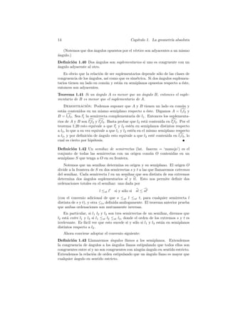 14                                              Cap´
                                                   ıtulo 1. La geometr´ absoluta
                                                                      ıa

   (Notemos que dos ´ngulos opuestos por el v´rtice son adyacentes a un mismo
                    a                        e
a
´ngulo.)
Deﬁnici´n 1.40 Dos ´ngulos son suplementarios si uno es congruente con un
        o             a
a
´ngulo adyacente al otro.
    Es obvio que la relaci´n de ser suplementarios depende s´lo de las clases de
                          o                                  o
congruencia de los angulos, as´ como que es sim´trica. Si dos angulos suplemen-
                   ´          ı                e              ´
tarios tienen un lado en com´n y est´n en semiplanos opuestos respecto a ´ste,
                             u        a                                    e
entonces son adyacentes.
Teorema 1.41 Si un angulo A es menor que un angulo B, entonces el suple-
                    ´                          ´
mentario de B es menor que el suplementario de A.
    Demostracion: Podemos suponer que A y B tienen un lado en com´n y
                    ´                                                            u
est´n contenidos en un mismo semiplano respecto a ´ste. Digamos A = l1 l2 y
   a                                                      e
B = l1 l3 . Sea l1 la semirrecta complementaria de l1 . Entonces los suplementa-
rios de A y B son l1 l2 y l1 l3 . Basta probar que l3 est´ contenida en l1 l2 . Por el
                                                          a
teorema 1.20 esto equivale a que l1 y l2 est´n en semiplanos distintos respecto
                                                e
a l3 , lo que a su vez equivale a que l1 y l2 est´n en el mismo semiplano respecto
                                                 e
a l3 , y por deﬁnici´n de angulo esto equivale a que l2 est´ contenida en l1 l3 , lo
                      o    ´                                 e
cual es cierto por hip´tesis.
                        o

Deﬁnici´n 1.42 Un semihaz de semirrectas (lat. fascem = ‘manojo’) es el
        o
conjunto de todas las semirrectas con un origen com´n O contenidas en un
                                                   u
semiplano S que tenga a O en su frontera.
    Notemos que un semihaz determina su origen y su semiplano. El origen O
divide a la frontera de S en dos semirrectas s y t a las que llamaremos extremos
del semihaz. Cada semirrecta l en un semihaz que sea distinta de sus extremos
determina dos angulos suplementarios sl y tl. Esto nos permite deﬁnir dos
                 ´
ordenaciones totales en el semihaz: una dada por
                           l ≤st l   si y s´lo si
                                           o        sl ≤ sl
(con el convenio adicional de que s ≤st l ≤st t, para cualquier semirrecta l
distinta de s y t), y otra ≤ts deﬁnida an´logamente. El teorema anterior prueba
                                         a
que ambas ordenaciones son mutuamente inversas.
    En particular, si l1 l2 y l3 son tres semirrectas de un semihaz, diremos que
l2 est´ entre l1 y l3 si l1 ≤st l2 ≤st l3 , donde el orden de los extremos s y t es
      a
irrelevante. Es f´cil ver que esto sucede si y s´lo si l1 y l3 est´n en semiplanos
                 a                                o               a
distintos respecto a l2 .
     Ahora conviene adoptar el convenio siguiente:
Deﬁnici´n 1.43 Llamaremos ´ngulos llanos a los semiplanos. Extendemos
         o                      a
la congruencia de angulos a los angulos llanos estipulando que todos ellos son
                   ´             ´
congruentes entre s´ y no son congruentes con ning´n angulo en sentido estricto.
                   ı                              u ´
Extendemos la relaci´n de orden estipulando que un angulo llano es mayor que
                     o                               ´
cualquier angulo en sentido estricto.
          ´
 