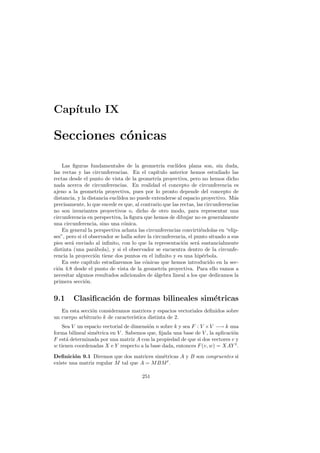 Cap´
   ıtulo IX

Secciones c´nicas
           o

    Las ﬁguras fundamentales de la geometr´ eucl´ ıa     ıdea plana son, sin duda,
las rectas y las circunferencias. En el cap´    ıtulo anterior hemos estudiado las
rectas desde el punto de vista de la geometr´ proyectiva, pero no hemos dicho
                                                ıa
nada acerca de circunferencias. En realidad el concepto de circunferencia es
ajeno a la geometr´ proyectiva, pues por lo pronto depende del concepto de
                      ıa
distancia, y la distancia eucl´
                              ıdea no puede extenderse al espacio proyectivo. M´s a
precisamente, lo que sucede es que, al contrario que las rectas, las circunferencias
no son invariantes proyectivos o, dicho de otro modo, para representar una
circunferencia en perspectiva, la ﬁgura que hemos de dibujar no es generalmente
una circunferencia, sino una c´nica.
                                o
    En general la perspectiva achata las circunferencias convirti´ndolas en “elip-
                                                                    e
ses”, pero si el observador se halla sobre la circunferencia, el punto situado a sus
pies ser´ enviado al inﬁnito, con lo que la representaci´n ser´ sustancialmente
        a                                                   o     a
distinta (una par´bola), y si el observador se encuentra dentro de la circunfe-
                   a
rencia la proyecci´n tiene dos puntos en el inﬁnito y es una hip´rbola.
                    o                                                e
    En este cap´ ıtulo estudiaremos las c´nicas que hemos introducido en la sec-
                                          o
ci´n 4.8 desde el punto de vista de la geometr´ proyectiva. Para ello vamos a
  o                                                ıa
necesitar algunos resultados adicionales de algebra lineal a los que dedicamos la
                                              ´
primera secci´n.
               o


9.1     Clasiﬁcaci´n de formas bilineales sim´tricas
                  o                          e
   En esta secci´n consideramos matrices y espacios vectoriales deﬁnidos sobre
                o
un cuerpo arbitrario k de caracter´
                                  ıstica distinta de 2.
   Sea V un espacio vectorial de dimensi´n n sobre k y sea F : V ×V −→ k una
                                        o
forma bilineal sim´trica en V . Sabemos que, ﬁjada una base de V , la aplicaci´n
                  e                                                           o
F est´ determinada por una matriz A con la propiedad de que si dos vectores v y
     a
w tienen coordenadas X e Y respecto a la base dada, entonces F (v, w) = XAY t .

Deﬁnici´n 9.1 Diremos que dos matrices sim´tricas A y B son congruentes si
         o                                 e
existe una matriz regular M tal que A = M BM t .

                                        251
 