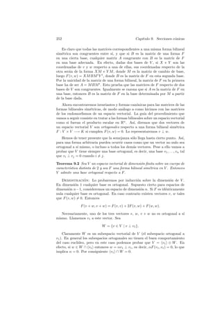 252                                                Cap´
                                                      ıtulo 9. Secciones c´nicas
                                                                          o

    Es claro que todas las matrices correspondientes a una misma forma bilineal
sim´trica son congruentes entre s´ y que si B es la matriz de una forma F
    e                              ı,
en una cierta base, cualquier matriz A congruente con B es la matriz de F
en una base adecuada. En efecto, dadas dos bases de V , si X e Y son las
coordenadas de v y w respecto a una de ellas, sus coordenadas respecto de la
otra ser´n de la forma XM e Y M , donde M es la matriz de cambio de base,
        a
luego F (v, w) = XM BM t Y t , donde B es la matriz de F en esta segunda base.
Por la unicidad de la matriz de una forma bilineal, la matriz de F en la primera
base ha de ser A = M BM t . Esto prueba que las matrices de F respecto de dos
bases de V son congruentes. Igualmente se razona que si A es la matriz de F en
una base, entonces B es la matriz de F en la base determinada por M a partir
de la base dada.
    Ahora encontraremos invariantes y formas can´nicas para las matrices de las
                                                      o
formas bilineales sim´tricas, de modo an´logo a como hicimos con las matrices
                     e                     a
de los endomorﬁsmos de un espacio vectorial. La gu´ del procedimiento que
                                                          ıa
vamos a seguir consiste en tratar a las formas bilineales sobre un espacio vectorial
como si fueran el producto escalar en Rn . As´ diremos que dos vectores de
                                                   ı,
un espacio vectorial V son ortogonales respecto a una forma bilineal sim´tricae
F : V × V −→ K si cumplen F (v, w) = 0. Lo representaremos v ⊥ w.
   Hemos de tener presente que la semejanza s´lo llega hasta cierto punto. As´
                                               o                                  ı,
para una forma arbitraria pueden ocurrir casos como que un vector no nulo sea
ortogonal a s´ mismo, o incluso a todos los dem´s vectores. Pese a ello vamos a
             ı                                  a
probar que V tiene siempre una base ortogonal, es decir, una base v1 , . . ., vn tal
que vi ⊥ vj = 0 cuando i = j.

Teorema 9.2 Sea V un espacio vectorial de dimensi´n ﬁnita sobre un cuerpo de
                                                      o
caracter´
        ıstica distinta de 2 y sea F una forma bilineal sim´trica en V . Entonces
                                                           e
V admite una base ortogonal respecto a F .

   Demostracion: Lo probaremos por inducci´n sobre la dimensi´n de V .
                 ´                               o                    o
En dimensi´n 1 cualquier base es ortogonal. Supuesto cierto para espacios de
            o
dimensi´n n−1, consideremos un espacio de dimensi´n n. Si F es id´nticamente
        o                                          o               e
nula cualquier base es ortogonal. En caso contrario existen vectores v, w tales
que F (v, w) = 0. Entonces

                F (v + w, v + w) = F (v, v) + 2F (v, w) + F (w, w).

   Necesariamente, uno de los tres vectores v, w, v + w no es ortogonal a s´
                                                                           ı
mismo. Llamemos v1 a este vector. Sea

                             W = {v ∈ V | v ⊥ v1 }.

     Claramente W es un subespacio vectorial de V (el subespacio ortogonal a
v1 ). En general los subespacios ortogonales no tienen el buen comportamiento
del caso eucl´ıdeo, pero en este caso podemos probar que V = v1 ⊕ W . En
efecto, si w ∈ W ∩ v1 entonces w = αv1 ⊥ v1 , es decir, αF (v1 , v1 ) = 0, lo que
implica α = 0. Por consiguiente v1 ∩ W = 0.
 