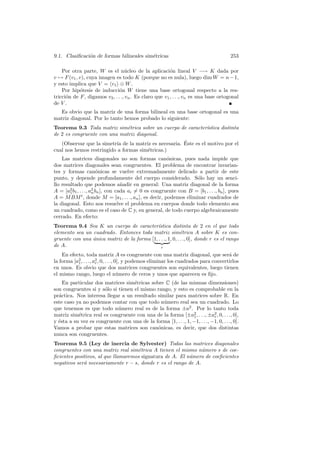 9.1. Clasiﬁcaci´n de formas bilineales sim´tricas
               o                          e                                            253

    Por otra parte, W es el n´cleo de la aplicaci´n lineal V −→ K dada por
                                   u                     o
v → F (v1 , v), cuya imagen es todo K (porque no es nula), luego dim W = n − 1,
y esto implica que V = v1 ⊕ W .
    Por hip´tesis de inducci´n W tiene una base ortogonal respecto a la res-
            o                   o
tricci´n de F , digamos v2 , . . ., vn . Es claro que v1 , . . ., vn es una base ortogonal
      o
de V .
  Es obvio que la matriz de una forma bilineal en una base ortogonal es una
matriz diagonal. Por lo tanto hemos probado lo siguiente:
Teorema 9.3 Toda matriz sim´trica sobre un cuerpo de caracter´
                              e                              ıstica distinta
de 2 es congruente con una matriz diagonal.
                                                       ´
   (Observar que la simetr´ de la matriz es necesaria. Este es el motivo por el
                          ıa
cual nos hemos restringido a formas sim´tricas.)
                                       e
    Las matrices diagonales no son formas can´nicas, pues nada impide que
                                                      o
dos matrices diagonales sean congruentes. El problema de encontrar invarian-
tes y formas can´nicas se vuelve extremadamente delicado a partir de este
                       o
punto, y depende profundamente del cuerpo considerado. S´lo hay un senci-
                                                                  o
llo resultado que podemos a˜adir en general: Una matriz diagonal de la forma
                                   n
A = [a2 b1 , . . ., a2 bn ], con cada ai = 0 es congruente con B = [b1 , . . ., bn ], pues
        1            n
A = M BM t , donde M = [a1 , . . ., an ], es decir, podemos eliminar cuadrados de
la diagonal. Esto nos resuelve el problema en cuerpos donde todo elemento sea
un cuadrado, como es el caso de C y, en general, de todo cuerpo algebraicamente
cerrado. En efecto:
Teorema 9.4 Sea K un cuerpo de caracter´     ıstica distinta de 2 en el que todo
elemento sea un cuadrado. Entonces toda matriz sim´trica A sobre K es con-
                                                            e
gruente con una unica matriz de la forma [1, . . ., 1, 0, . . ., 0], donde r es el rango
                ´
de A.                                          r

    En efecto, toda matriz A es congruente con una matriz diagonal, que ser´ de       a
la forma [a2 , . . ., a2 , 0, . . ., 0], y podemos eliminar los cuadrados para convertirlos
           1           r
en unos. Es obvio que dos matrices congruentes son equivalentes, luego tienen
el mismo rango, luego el n´mero de ceros y unos que aparecen es ﬁjo.
                                      u
    En particular dos matrices sim´tricas sobre C (de las mismas dimensiones)
                                    e
son congruentes si y s´lo si tienen el mismo rango, y esto es comprobable en la
                      o
pr´ctica. Nos interesa llegar a un resultado similar para matrices sobre R. En
  a
este caso ya no podemos contar con que todo n´mero real sea un cuadrado. Lo
                                                u
que tenemos es que todo n´mero real es de la forma ±a2 . Por lo tanto toda
                             u
matriz sim´trica real es congruente con una de la forma [±a2 , . . ., ±a2 , 0, . . ., 0],
           e                                                    1           r
y ´sta a su vez es congruente con una de la forma [1, . . ., 1, −1, . . ., −1, 0, . . ., 0].
  e
Vamos a probar que estas matrices son can´nicas, es decir, que dos distintas
                                             o
nunca son congruentes.
Teorema 9.5 (Ley de inercia de Sylvester) Todas las matrices diagonales
congruentes con una matriz real sim´trica A tienen el mismo n´mero s de coe-
                                     e                         u
ﬁcientes positivos, al que llamaremos signatura de A. El n´mero de coeﬁcientes
                                                          u
negativos ser´ necesariamente r − s, donde r es el rango de A.
             a
 