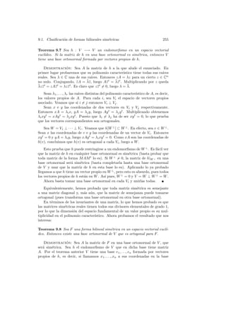 9.1. Clasiﬁcaci´n de formas bilineales sim´tricas
               o                          e                                       255

Teorema 9.7 Sea h : V −→ V un endomorﬁsmo en un espacio vectorial
eucl´
    ıdeo. Si la matriz de h en una base ortonormal es sim´trica, entonces V
                                                          e
tiene una base ortonormal formada por vectores propios de h.

    Demostracion: Sea A la matriz de h a la que alude el enunciado. En
                 ´
primer lugar probaremos que su polinomio caracter´      ıstico tiene todas sus ra´
                                                                                 ıces
reales. Sea λ ∈ C una de sus ra´   ıces. Entonces zA = λz para un cierto z ∈ Cn
                                ¯z                 ¯z
no nulo. Conjugando, z A = λ¯, luego A¯t = λ¯t . Multiplicando por z queda
                         ¯                   z
¯ z t = zA¯t = λz z t . Es claro que z z t = 0, luego λ = λ.
λz ¯       z      ¯                    ¯                   ¯

    Sean λ1 , . . ., λr las ra´ distintas del polinomio caracter´
                              ıces                              ıstico de A, es decir,
los valores propios de A. Para cada i, sea Vi el espacio de vectores propios
asociado. Veamos que si i = j entonces Vi ⊥ Vj .
    Sean x e y las coordenadas de dos vectores en Vi y Vj respectivamente.
Entonces xA = λi x, yA = λj y, luego Ay t = λj y t . Multiplicando obtenemos
λi xy t = xAy t = λj xy t . Puesto que λi = λj ha de ser xy t = 0, lo que prueba
que los vectores correspondientes son ortogonales.
    Sea W = V1 ⊥ · · · ⊥ Vr . Veamos que h[W ⊥ ] ⊂ W ⊥ . En efecto, sea v ∈ W ⊥ .
Sean x las coordenadas de v e y las coordenadas de un vector de Vi . Entonces
xy t = 0 y yA = λi y, luego xAy t = λi xy t = 0. Como xA son las coordenadas de
h(v), concluimos que h(v) es ortogonal a cada Vi , luego a W .
    Esto prueba que h puede restringirse a un endomorﬁsmo de W ⊥ . Es f´cil ver
                                                                          a
que la matriz de h en cualquier base ortonormal es sim´trica (basta probar que
                                                         e
toda matriz de la forma M AM t lo es). Si W ⊥ = 0, la matriz de h|W ⊥ en una
base ortonormal ser´ sim´trica (basta completarla hasta una base ortonormal
                     a     e
de V y usar que la matriz de h en esta base lo es). Aplicando lo ya probado
llegamos a que h tiene un vector propio en W ⊥ , pero esto es absurdo, pues todos
los vectores propios de h est´n en W . As´ pues, W ⊥ = 0 y V = W ⊥ W ⊥ = W .
                             a           ı
    Ahora basta tomar una base ortonormal en cada Vi y unirlas todas.
    Equivalentemente, hemos probado que toda matriz sim´trica es semejante
                                                              e
a una matriz diagonal y, m´s a´n, que la matriz de semejanza puede tomarse
                             a u
ortogonal (pues transforma una base ortonormal en otra base ortonormal).
    En t´rminos de los invariantes de una matriz, lo que hemos probado es que
         e
las matrices sim´tricas reales tienen todos sus divisores elementales de grado 1,
                 e
por lo que la dimensi´n del espacio fundamental de un valor propio es su mul-
                      o
tiplicidad en el polinomio caracter´ıstico. Ahora probamos el resultado que nos
interesa:

Teorema 9.8 Sea F una forma bilineal sim´trica en un espacio vectorial eucl´
                                          e                                ı-
deo. Entonces existe una base ortonormal de V que es ortogonal para F .

    Demostracion: Sea A la matriz de F en una base ortonormal de V , que
                ´
ser´ sim´trica. Sea h el endomorﬁsmo de V que en dicha base tiene matriz
   a    e
A. Por el teorema anterior V tiene una base e1 , . . ., en formada por vectores
propios de h, es decir, si llamamos x1 , . . ., xn a sus coordenadas en la base
 