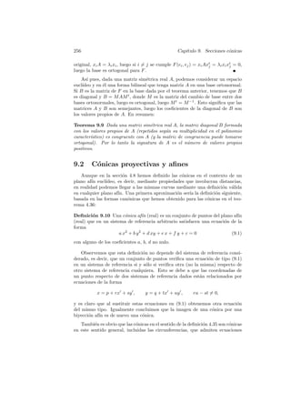 256                                                  Cap´
                                                        ıtulo 9. Secciones c´nicas
                                                                            o

original, xi A = λi xi , luego si i = j se cumple F (ei , ej ) = xi Axt = λi xi xt = 0,
                                                                      j          j
luego la base es ortogonal para F .
    As´ pues, dada una matriz sim´trica real A, podemos considerar un espacio
       ı                           e
eucl´
    ıdeo y en ´l una forma bilineal que tenga matriz A en una base ortonormal.
              e
Si B es la matriz de F en la base dada por el teorema anterior, tenemos que B
es diagonal y B = M AM t , donde M es la matriz del cambio de base entre dos
bases ortonormales, luego es ortogonal, luego M t = M −1 . Esto signiﬁca que las
matrices A y B son semejantes, luego los coeﬁcientes de la diagonal de B son
los valores propios de A. En resumen:

Teorema 9.9 Dada una matriz sim´trica real A, la matriz diagonal B formada
                                    e
con los valores propios de A (repetidos seg´n su multiplicidad en el polinomio
                                           u
caracter´
        ıstico) es congruente con A (y la matriz de congruencia puede tomarse
ortogonal). Por lo tanto la signatura de A es el n´mero de valores propios
                                                     u
positivos.


9.2      C´nicas proyectivas y aﬁnes
          o
   Aunque en la secci´n 4.8 hemos deﬁnido las c´nicas en el contexto de un
                       o                          o
plano af´ eucl´
         ın    ıdeo, es decir, mediante propiedades que involucran distancias,
en realidad podemos llegar a las mismas curvas mediante una deﬁnici´n v´lida
                                                                    o a
en cualquier plano af´ Una primera aproximaci´n ser´ la deﬁnici´n siguiente,
                     ın.                        o    ıa          o
basada en las formas can´nicas que hemos obtenido para las c´nicas en el teo-
                         o                                    o
rema 4.36:

Deﬁnici´n 9.10 Una c´nica af´ (real) es un conjunto de puntos del plano af´
         o               o         ın                                        ın
(real) que en un sistema de referencia arbitrario satisfacen una ecuaci´n de la
                                                                       o
forma
                      a x2 + b y 2 + d xy + e x + f y + c = 0             (9.1)
con alguno de los coeﬁcientes a, b, d no nulo.

   Observemos que esta deﬁnici´n no depende del sistema de referencia consi-
                                 o
derado, es decir, que un conjunto de puntos veriﬁca una ecuaci´n de tipo (9.1)
                                                                o
en un sistema de referencia si y s´lo si veriﬁca otra (no la misma) respecto de
                                   o
otro sistema de referencia cualquiera. Esto se debe a que las coordenadas de
un punto respecto de dos sistemas de referencia dados est´n relacionados por
                                                             a
ecuaciones de la forma

            x = p + rx + sy ,        y = q + tx + uy ,       ru − st = 0,

y es claro que al sustituir estas ecuaciones en (9.1) obtenemos otra ecuaci´n
                                                                           o
del mismo tipo. Igualmente concluimos que la imagen de una c´nica por una
                                                                o
biyecci´n af´ es de nuevo una c´nica.
       o    ın                   o
   Tambi´n es obvio que las c´nicas en el sentido de la deﬁnici´n 4.35 son c´nicas
          e                  o                                 o            o
en este sentido general, incluidas las circunferencias, que admiten ecuaciones
 