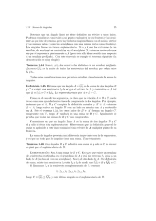1.5. Suma de angulos
             ´                                                                 15

    Notemos que un ´ngulo llano no tiene deﬁnidos un v´rtice y unos lados.
                      a                                      e
Podemos considerar como tales a un punto cualquiera de su frontera y las semi-
rrectas que ´ste determina, pero hay inﬁnitos angulos llanos con el mismo v´rtice
            e                                 ´                            e
y los mismos lados (todos los semiplanos con una misma recta como frontera).
Los ´ngulos llanos no tienen suplementario. Si s y t son los extremos de un
     a
semihaz de semirrectas contenidas en el semiplano S, entonces convendremos
en que st representa precisamente a S (pero esto s´lo tiene sentido con respecto
                                                  o
a un semihaz preﬁjado). Con este convenio se cumple el teorema siguiente (la
demostraci´n es muy simple):
           o

Teorema 1.44 Sean l1 y l2 dos semirrectas distintas en un semihaz preﬁjado.
Entonces l1 l2 es la uni´n de todas las semirrectas del semihaz que est´n entre
                        o                                              a
l1 y l2 .

   Todas estas consideraciones nos permiten estudiar c´modamente la suma de
                                                      o
a
´ngulos.

Deﬁnici´n 1.45 Diremos que un angulo A = l1 l2 es la suma de dos ´ngulos B
         o                           ´                              a
y C si existe una semirrecta l3 de origen el v´rtice de A y contenida en A tal
                                               e
que B ≡ l1 l3 y C ≡ l3 l2 . Lo representaremos por A ≡ B + C.

   Como en el caso de los segmentos, es claro que la relaci´n A ≡ B + C puede
                                                            o
verse como una igualdad entre clases de congruencia de los ´ngulos. Por ejemplo,
                                                           a
notemos que si A, B y C cumplen la deﬁnici´n anterior y A ≡ A, entonces
                                               o
B  A, luego existe un angulo B con un lado en com´n con A y contenido
                         ´                                u
en A. Por el teorema 1.33, los otros lados de B y A forman un angulo C´
congruente con C, luego A tambi´n es una suma de B y C. Igualmente se
                                   e
prueba que todas las sumas de B y C son congruentes.
    Convenimos en que un angulo llano A es la suma de dos ´ngulos B y C
                             ´                                a
si y s´lo si ´stos son suplementarios. Observemos que la deﬁnici´n general de
      o      e                                                  o
suma es aplicable a este caso tomando como v´rtice de A cualquier punto de su
                                              e
frontera.
   La suma de ´ngulos presenta una diferencia importante con la de segmentos,
               a
y es que no todo par de angulos tiene una suma. Concretamente:
                        ´

Teorema 1.46 Dos ´ngulos B y C admiten una suma si y s´lo si C es menor
                     a                                o
o igual que el suplementario de B.

    Demostracion: Sea A una suma de B y C. Es claro que existe un semihaz
                 ´
de semirrectas contenidas en el semiplano de A y con un extremo l1 igual a un
lado de A (incluso si A es un semiplano). Sea l3 el otro lado de A. Por deﬁnici´n
                                                                                o
de suma, existe una semirrecta l2 entre l1 y l3 de modo que l1 l2 ≡ B y l2 l3 ≡ C.
    Si llamamos l4 a la semirrecta complementaria de l1 tenemos

                           l1 ≤l1 l4 l2 ≤l1 l4 l3 ≤l1 l4 l4 ,

luego C ≡ l2 l3 ≤ l2 l4 , y este ultimo angulo es el suplementario de B.
                                 ´      ´
 