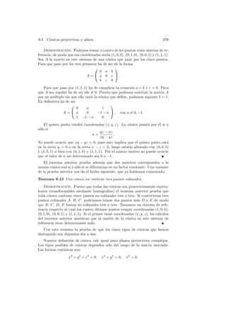 9.2. C´nicas proyectivas y aﬁnes
      o                                                                             259

    Demostracion: Podemos tomar a cuatro de los puntos como sistema de re-
                 ´
ferencia, de modo que sus coordenadas ser´n (1, 0, 0), (0, 1, 0), (0, 0, 1) y (1, 1, 1).
                                         a
Sea A la matriz en este sistema de una c´nica que pase por los cinco puntos.
                                          o
Para que pase por los tres primeros ha de ser de la forma
                                             
                                     0 a b
                              A =  a 0 c .
                                     b c 0
   Para que pase por (1, 1, 1) ha de cumplirse la ecuaci´n a + b + c = 0. Para
                                                        o
que A sea regular ha de ser abc = 0. Puesto que podemos sustituir la matriz A
por un m´ltiplo sin que ello var´ la c´nica que deﬁne, podemos suponer b = 1.
         u                      ıe    o
En deﬁnitiva ha de ser
                                           
                       0      a        1
               A= a          0     −1 − a  , con a = 0, −1.
                       1 −1 − a        0
    El quinto punto tendr´ coordenadas (x, y, z). La c´nica pasar´ por ´l si y
                            a                              o          a     e
s´lo si
 o
                                           yz − xz
                                     a=            .
                                           xy − yz
No puede ocurrir que xy − yz = 0, pues esto implica que el quinto punto est´     a
en la recta y = 0 o en la recta x − z = 0, luego estar´ alineado con (0, 0, 1)
                                                           ıa
y (1, 0, 1) o bien con (0, 1, 0) y (1, 1, 1). Por el mismo motivo no puede ocurrir
que el valor de a as´ determinado sea 0 o −1.
                     ı
    El teorema anterior prueba adem´s que dos matrices corresponden a la
                                         a
misma c´nica real si y s´lo si se diferencian en un factor constante. Una variante
        o               o
de la prueba anterior nos da el hecho siguiente, que ya hab´   ıamos comentado:
Teorema 9.13 Una c´nica no contiene tres puntos colineales.
                  o
    Demostracion: Puesto que todas las c´nicas son proyectivamente equiva-
                     ´                              o
lentes (transformables mediante homograf´         ıas) el teorema anterior prueba que
toda c´nica contiene cinco puntos no colineales tres a tres. Si contuvieran tres
        o
puntos colineales A, B, C, podr´        ıamos tomar dos puntos m´s D y E de modo
                                                                   a
que B, C, D, E fueran no colineales tres a tres. Tomamos un sistema de refe-
rencia respecto al cual los cuatro ultimos puntos tengan coordenadas (1, 0, 0),
                                          ´
(0, 1, 0), (0, 0, 1) y (1, 1, 1). Si el primer tiene coordenadas (x, y, z), los c´lculos
                                                                                 a
del teorema anterior muestran que la matriz de la c´nica en este sistema de
                                                              o
referencia tiene determinante nulo.
    Con esto termina la prueba de que los cinco tipos de c´nicas que hemos
                                                          o
distinguido son disjuntos dos a dos.
   Nuestra deﬁnici´n de c´nica vale igual para planos proyectivos complejos.
                   o      o
Los tipos posibles de c´nicas dependen s´lo del rango de la matriz asociada.
                       o                o
Las formas can´nicas son:
               o
                    x2 + y 2 + z 2 = 0,   x2 + y 2 = 0,    x2 = 0.
 