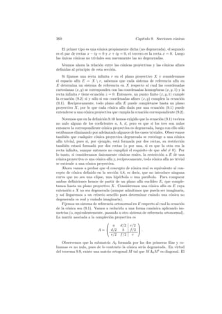 260                                                Cap´
                                                      ıtulo 9. Secciones c´nicas
                                                                          o

    El primer tipo es una c´nica propiamente dicha (no degenerada), el segundo
                           o
es el par de rectas x − iy = 0 y x + iy = 0, el tercero es la recta x = 0. Luego
las unicas c´nicas no triviales son nuevamente las no degeneradas.
    ´       o
   Veamos ahora la relaci´n entre las c´nicas proyectivas y las c´nicas aﬁnes
                           o           o                         o
deﬁnidas al principio de esta secci´n.
                                   o
    Si ﬁjamos una recta inﬁnita r en el plano proyectivo X y consideramos
el espacio af´ E = X  r, sabemos que cada sistema de referencia af´ en
             ın                                                            ın
E determina un sistema de referencia en X respecto al cual las coordenadas
cartesianas (x, y) se corresponden con las coordenadas homog´neas (x, y, 1) y la
                                                              e
recta inﬁnita r tiene ecuaci´n z = 0. Entonces, un punto ﬁnito (x, y, 1) cumple
                             o
la ecuaci´n (9.2) si y s´lo si sus coordenadas aﬁnes (x, y) cumplen la ecuaci´n
         o               o                                                    o
(9.1). Rec´ıprocamente, todo plano af´ E puede completarse hasta un plano
                                        ın
proyectivo X, por lo que cada c´nica af´ dada por una ecuaci´n (9.1) puede
                                   o       ın                    o
extenderse a una c´nica proyectiva que cumpla la ecuaci´n correspondiente (9.2).
                   o                                   o
    Notemos que en la deﬁnici´n 9.10 hemos exigido que la ecuaci´n (9.1) tuviera
                              o                                    o
no nulo alguno de los coeﬁcientes a, b, d, pero es que si los tres son nulos
entonces la correspondiente c´nica proyectiva es degenerada, luego con ello s´lo
                              o                                                 o
est´bamos eliminando por adelantado algunos de los casos triviales. Observemos
   a
tambi´n que cualquier c´nica proyectiva degenerada se restringe a una c´nica
       e                 o                                                   o
af´ trivial, pues si, por ejemplo, est´ formada por dos rectas, su restricci´n
  ın                                    a                                       o
tambi´n estar´ formada por dos rectas (o por una, si es que la otra era la
       e       a
recta inﬁnita, aunque entonces no cumplir´ el requisito de que abd = 0). Por
                                               a
lo tanto, si consideramos unicamente c´nicas reales, la restricci´n a E de una
                           ´              o                        o
c´nica proyectiva es una c´nica af´ y, rec´
 o                        o       ın        ıprocamente, toda c´nica af´ no trivial
                                                               o       ın
se extiende a una c´nica proyectiva.
                    o
    Ahora vamos a probar que el concepto de c´nica real es equivalente al con-
                                                   o
cepto de c´nica deﬁnido en la secci´n 4.8, es decir, que no introduce ninguna
           o                          o
curva que no sea una elipse, una hip´rbola o una par´bola. Para comparar
                                         e                 a
ambas deﬁniciones hemos de partir de un plano af´ eucl´ın    ıdeo E, que comple-
tamos hasta un plano proyectivo X. Consideremos una c´nica af´ en E cuya
                                                             o       ın
extensi´n a X no sea degenerada (aunque admitimos que pueda ser imaginaria,
         o
y as´ llegaremos a un criterio sencillo para determinar cu´ndo una c´nica no
     ı                                                        a           o
degenerada es real y cu´ndo imaginaria).
                        a
    Fijemos un sistema de referencia ortonormal en E respecto al cual la ecuaci´n
                                                                                o
de la c´nica sea (9.1). Vamos a reducirla a una forma can´nica aplicando iso-
        o                                                     o
metr´ (o, equivalentemente, pasando a otro sistema de referencia ortonormal).
      ıas
La matriz asociada a la compleci´n proyectiva es
                                  o
                                                     
                                     a     d/2 e/2
                           A =  d/2         b   f /2  .
                                   e/2 f /2        c

    Observemos que la submatriz A0 formada por las dos primeras ﬁlas y co-
lumnas es no nula, pues de lo contrario la c´nica ser´ degenerada. En virtud
                                             o       ıa
del teorema 9.9, existe una matriz ortogonal M tal que M A0 M t es diagonal. El
 