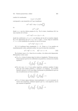 9.2. C´nicas proyectivas y aﬁnes
      o                                                                       261

cambio de coordenadas
                                (x, y) = (x , y )M
corresponde a una isometr´ en E que transforma
                         ıa
                                                                 x
                         ax2 + by 2 + dxy = (x, y)A0
                                                                 y
en
                                      ux 2 + vy 2 ,
donde u y v son los valores propios de A0 . Por lo tanto, transforma (9.1) en
una ecuaci´n de la forma
          o
                          a x2 + b y 2 + e x + f y + c = 0,
donde los coeﬁcientes a, b, e, f , c son distintos de los de la ecuaci´n original.
                                                                      o
Si a = 0, observamos que ax2 + ex = a(x + e/2a)2 − e2 /4a, luego la traslaci´n o
x = x + e/2a transforma la ecuaci´n en otra de la forma
                                    o
                             a x2 + b y 2 + f y + c = 0.
   Si b = 0 podemos hacer igualmente f = 0. Como a y b no pueden ser
simult´neamente nulos, podemos acabar con una de estas dos ecuaciones:
      a
                     ax2 + by 2 + c = 0,               by 2 + ex + c = 0.    (9.3)
   En el primer caso a, b y c han de ser no nulos, o la c´nica ser´ degenerada.
                                                         o        ıa
Distinguimos varios casos:
     • Si a, b y c tienen el mismo signo la c´nica es imaginaria. Notemos que po-
                                             o
       demos suponer que los tres coeﬁcientes son positivos y entonces la ecuaci´n
                                                                                o
       equivale a
                                               2                 2
                                     x                     y
                            −                      −                 = 1.
                                     c/a                   c/b

     • En otro caso, si a y b son ambos negativos, podemos cambiar el signo
       para que sean ambos positivos, y entonces c es negativo. La ecuaci´n    o
       equivale entonces a la de una elipse (incluyendo la posibilidad de que sea
       una circunferencia) en forma can´nica:
                                        o
                                           2                     2
                                 x                         y
                                               +                     = 1.
                                −c/a                      −c/b

     • Si a y b tienen signos distintos (intercambiando x e y si es necesario, lo
       cual es una isometr´ podemos suponer que b y c son negativos, con lo
                           ıa),
       que tenemos la hip´rbola
                          e
                                           2                     2
                                  x                        y
                                                   −                 = 1.
                                 −c/a                      c/b
 