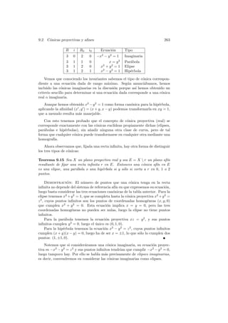 9.2. C´nicas proyectivas y aﬁnes
      o                                                                       263

                 R   i   R0    i0     Ecuaci´n
                                            o        Tipo
                 3   0    2    0    −x − y = 1
                                       2    2
                                                     Imaginaria
                 3   1    1    0           x = y2    Par´bola
                                                         a
                 3   1    2    0      x2 + y 2 = 1   Elipse
                 3   1    2    1      x2 − y 2 = 1   Hip´rbola
                                                         e

    Vemos que conociendo los invariantes sabemos el tipo de c´nica correspon-
                                                               o
diente a una ecuaci´n dada de rango m´ximo. Seg´n anunci´bamos, hemos
                      o                    a          u         a
incluido las c´nicas imaginarias en la discusi´n porque as´ hemos obtenido un
               o                               o           ı
criterio sencillo para determinar si una ecuaci´n dada corresponde a una c´nica
                                               o                          o
real o imaginaria.
    Aunque hemos obtenido x2 − y 2 = 1 como forma can´nica para la hip´rbola,
                                                        o               e
aplicando la aﬁnidad (x , y ) = (x + y, x − y) podemos transformarla en xy = 1,
que a menudo resulta m´s manejable.
                        a
   Con esto tenemos probado que el concepto de c´nica proyectiva (real) se
                                                    o
corresponde exactamente con las c´nicas eucl´
                                  o         ıdeas propiamente dichas (elipses,
par´bolas e hip´rbolas), sin a˜adir ninguna otra clase de curva, pero de tal
   a           e              n
forma que cualquier c´nica puede transformarse en cualquier otra mediante una
                     o
homograf´ıa.
    Ahora observamos que, ﬁjada una recta inﬁnita, hay otra forma de distinguir
los tres tipos de c´nicas:
                   o

Teorema 9.15 Sea X un plano proyectivo real y sea E = X  r un plano af´    ın
resultante de ﬁjar una recta inﬁnita r en E. Entonces una c´nica af´ en E
                                                              o       ın
es una elipse, una par´bola o una hip´rbola si y s´lo si corta a r en 0, 1 o 2
                      a               e           o
puntos.

      Demostracion: El n´mero de puntos que una c´nica tenga en la recta
                    ´       u                             o
inﬁnita no depende del sistema de referencia af´ en que expresemos su ecuaci´n,
                                               ın                              o
luego basta considerar las tres ecuaciones can´nicas de la tabla anterior. Para la
                                              o
elipse tenemos x2 + y 2 = 1, que se completa hasta la c´nica proyectiva x2 + y 2 =
                                                       o
z 2 , cuyos puntos inﬁnitos son los puntos de coordenadas homog´neas (x, y, 0)
                                                                    e
que cumplen x2 + y 2 = 0. Esta ecuaci´n implica x = y = 0, pero las tres
                                           o
coordenadas homog´neas no pueden ser nulas, luego la elipse no tiene puntos
                      e
inﬁnitos.
      Para la par´bola tenemos la ecuaci´n proyectiva xz = y 2 , y sus puntos
                  a                       o
inﬁnitos cumplen y 2 = 0, luego el unico es (0, 1, 0).
                                    ´
      Para la hip´rbola tenemos la ecuaci´n x2 − y 2 = z 2 , cuyos puntos inﬁnitos
                 e                       o
cumplen (x + y)(x − y) = 0, luego ha de ser x = ±1, lo que s´lo lo cumplen dos
                                                                o
puntos: (1, ±1, 0).
    Notemos que si consider´ramos una c´nica imaginaria, su ecuaci´n proyec-
                              a             o                       o
tiva es −x2 − y 2 = z 2 y sus puntos inﬁnitos tendr´ que cumplir −x2 − y 2 = 0,
                                                   ıan
luego tampoco hay. Por ello se habla m´s precisamente de elipses imaginarias,
                                          a
es decir, convendremos en considerar las c´nicas imaginarias como elipses.
                                             o
 