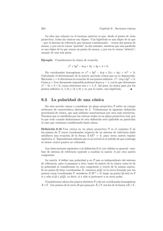 264                                               Cap´
                                                     ıtulo 9. Secciones c´nicas
                                                                         o

    La idea que subyace en el teorema anterior es que, desde el punto de vista
proyectivo, todas las c´nicas son elipses. Una hip´rbola es una elipse de la que
                       o                          e
—por el sistema de referencia que estamos considerando— vemos dos puntos de
menos, y por eso la vemos “partida” en dos mitades, mientras que una par´bola
                                                                           a
es una elipse de la que vemos un punto de menos, y por eso la vemos “abierta”,
aunque de una sola pieza.

Ejemplo     Consideremos la c´nica de ecuaci´n
                             o              o

                      x2 + 3y 2 − 4xy + 2x + 4y + 4 = 0.

   En coordenadas homog´neas es x2 + 3y 2 − 4xy + 2xz + 4yz + 4z 2 = 0.
                             e
Calculando el determinante de la matriz asociada vemos que no es degenerada.
Haciendo z = 0 obtenemos la ecuaci´n de sus puntos inﬁnitos: x2 −4xy+3y 2 = 0.
                                       o
Como y = 0 es claramente imposible podemos hacer y = 1, con lo que obtenemos
x2 − 4x + 3 = 0, cuyas soluciones son x = 1, 3. As´ pues, la c´nica pasa por los
                                                       ı         o
puntos inﬁnitos (1, 1, 0) y (3, 1, 0) y es, por lo tanto, una hip´rbola.
                                                                 e



9.3     La polaridad de una c´nica
                             o
    En esta secci´n vamos a considerar un plano proyectivo P sobre un cuerpo
                  o
arbitrario de caracter´
                      ıstica distinta de 2. Utilizaremos la siguiente deﬁnici´no
provisional de c´nica, que m´s adelante sustituiremos por otra m´s restrictiva.
                 o           a                                    a
Notemos que es satisfecha por las c´nicas reales en un plano proyectivo real, por
                                    o
lo que todo cuando deduzcamos de esta deﬁnici´n ser´ aplicable en particular
                                                  o     a
al caso que ven´ıamos considerando hasta ahora.

Deﬁnici´n 9.16 Una c´nica en un plano proyectivo P es el conjunto C de
         o             o
los puntos de P cuyas coordenadas respecto de un sistema de referencia dado
satisfacen una ecuaci´n de la forma XAX t = 0, para cierta matriz regular
                     o
sim´trica A. Supondremos adem´s que es no trivial en el sentido de que contenga
    e                          a
al menos cuatro puntos no colineales.

   Las observaciones siguientes a la deﬁnici´n 9.11 son v´lidas en general: cam-
                                            o            a
biar de sistema de referencia equivale a cambiar la matriz A por otra matriz
congruente.
    La matriz A deﬁne una polaridad p en P que es independiente del sistema
de referencia, pues si pasamos a otro, tanto la matriz de la c´nica como la de
                                                                  o
la polaridad se transforman en otra congruente a trav´s de la misma matriz.
                                                           e
Si un punto Q tiene coordenadas X, entonces p(Q) es la recta formada por los
puntos cuyas coordenadas Y satisfacen XAY t = 0, luego un punto Q est´ en C
                                                                          a
si y s´lo si Q ∈ p(Q), es decir, si y s´lo si pertenece a su recta polar.
      o                                o
   Consideremos ahora dos puntos distintos P y Q con coordenadas homog´neas
                                                                          e
X e Y . Los puntos de la recta R que pasa por X e Y son los de la forma λX +Y ,
 