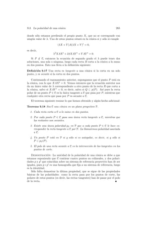 9.3. La polaridad de una c´nica
                          o                                                  265

donde s´lo estamos perdiendo el propio punto X, que no se corresponde con
       o
ning´n valor de λ. Uno de estos puntos estar´ en la c´nica si y s´lo si cumple
    u                                       a        o           o

                          (λX + Y )A(λX + Y )t = 0,

es decir,
                      λ2 XAX t + 2λXAY t + Y AY t = 0.
    Si P ∈ C, entonces la ecuaci´n de segundo grado el λ puede tener dos
          /                        o
soluciones, una sola o ninguna, luego cada recta R corta a la c´nica a lo sumo
                                                               o
en dos puntos. Esto nos lleva a la deﬁnici´n siguiente:
                                          o

Deﬁnici´n 9.17 Una recta es tangente a una c´nica si la corta en un solo
         o                                     o
punto, y es secante si la corta en dos puntos.

    Continuando el razonamiento anterior, supongamos que el punto P est´ en
                                                                          a
la c´nica, con lo que XAX t = 0. Vemos entonces que la ecuaci´n anterior nos
    o                                                          o
da un unico valor de λ correspondiente a otro punto de la recta R que corta a
       ´
la c´nica, salvo si XAY t = 0, es decir, salvo si Q ⊂ p(P ). As´ pues la recta
    o                                                          ı
polar de un punto P ∈ C es la unica tangente a C que pasa por P , mientras que
                              ´
cualquier otra recta que pasa por P es secante a C.
   El teorema siguiente resume lo que hemos obtenido y alg´n hecho adicional:
                                                          u

Teorema 9.18 Sea C una c´nica en un plano proyectivo P.
                        o
  1. Cada recta corta a C a lo sumo en dos puntos.
  2. Por cada punto P ∈ C pasa una unica recta tangente a C, mientras que
                                   ´
     las restantes son secantes.
  3. Existe una unica polaridad pC en P que a cada punto P ∈ C le hace co-
                 ´
     rresponder la recta tangente a C por P. La llamaremos polaridad asociada
     a C.
  4. Un punto P est´ en P si y s´lo si es autopolar, es decir, si y s´lo si
                   a            o                                    o
     P ⊂ pC (P ).
  5. El polo de una recta secante a C es la intersecci´n de las tangentes en los
                                                      o
     puntos de corte.

    Demostracion: La unicidad de la polaridad de una c´nica se debe a que
                  ´                                          o
estamos suponiendo que C contiene cuatro puntos no colineales, y dos polari-
dades p y p que coincidan sobre un sistema de referencia proyectivo han de ser
iguales, pues p ◦ p es una homograf´ que ﬁja a un sistema de referencia, luego
                                     ıa
es la identidad.
    S´lo falta demostrar la ultima propiedad, que se sigue de las propiedades
     o                      ´
b´sicas de las polaridades: como la recta pasa por los puntos de corte, las
  a
polares de estos puntos (es decir, las rectas tangentes) han de pasar por el polo
de la recta.
 
