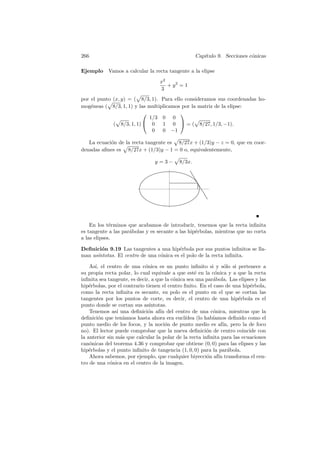 266                                                 Cap´
                                                       ıtulo 9. Secciones c´nicas
                                                                           o

Ejemplo     Vamos a calcular la recta tangente a la elipse
                                   x2
                                      + y2 = 1
                                   3
por el punto (x, y) = ( 8/3, 1). Para ello consideramos sus coordenadas ho-
mog´neas ( 8/3, 1, 1) y las multiplicamos por la matriz de la elipse:
    e
                                        
                            1/3 0 0
             ( 8/3, 1, 1)  0     1 0  = ( 8/27, 1/3, −1).
                             0    0 −1

   La ecuaci´n de la recta tangente es 8/27x + (1/3)y − z = 0, que en coor-
            o
denadas aﬁnes es 8/27x + (1/3)y − 1 = 0 o, equivalentemente,

                                 y =3−      8/3x.




    En los t´rminos que acabamos de introducir, tenemos que la recta inﬁnita
             e
es tangente a las par´bolas y es secante a las hip´rbolas, mientras que no corta
                     a                            e
a las elipses.

Deﬁnici´n 9.19 Las tangentes a una hip´rbola por sus puntos inﬁnitos se lla-
        o                                e
man as´
      ıntotas. El centro de una c´nica es el polo de la recta inﬁnita.
                                 o

    As´ el centro de una c´nica es un punto inﬁnito si y s´lo si pertenece a
      ı,                    o                                    o
su propia recta polar, lo cual equivale a que est´ en la c´nica y a que la recta
                                                   e        o
inﬁnita sea tangente, es decir, a que la c´nica sea una par´bola. Las elipses y las
                                          o                a
hip´rbolas, por el contrario tienen el centro ﬁnito. En el caso de una hip´rbola,
    e                                                                      e
como la recta inﬁnita es secante, su polo es el punto en el que se cortan las
tangentes por los puntos de corte, es decir, el centro de una hip´rbola es el
                                                                     e
punto donde se cortan sus as´  ıntotas.
    Tenemos as´ una deﬁnici´n af´ del centro de una c´nica, mientras que la
                ı             o     ın                     o
deﬁnici´n que ten´
        o          ıamos hasta ahora era eucl´ ıdea (lo hab´
                                                           ıamos deﬁnido como el
punto medio de los focos, y la noci´n de punto medio es af´ pero la de foco
                                       o                        ın,
no). El lector puede comprobar que la nueva deﬁnici´n de centro coincide con
                                                         o
la anterior sin m´s que calcular la polar de la recta inﬁnita para las ecuaciones
                  a
can´nicas del teorema 4.36 y comprobar que obtiene (0, 0) para las elipses y las
    o
hip´rbolas y el punto inﬁnito de tangencia (1, 0, 0) para la par´bola.
    e                                                              a
    Ahora sabemos, por ejemplo, que cualquier biyecci´n af´ transforma el cen-
                                                         o    ın
tro de una c´nica en el centro de la imagen.
             o
 