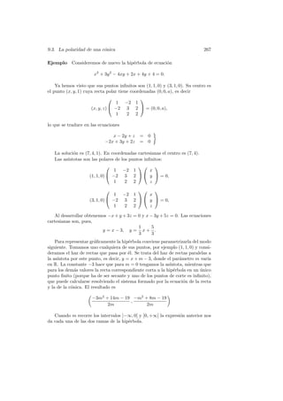 9.3. La polaridad de una c´nica
                          o                                                    267

Ejemplo     Consideremos de nuevo la hip´rbola de ecuaci´n
                                        e               o

                       x2 + 3y 2 − 4xy + 2x + 4y + 4 = 0.

    Ya hemos visto que sus puntos inﬁnitos son (1, 1, 0) y (3, 1, 0). Su centro es
el punto (x, y, 1) cuya recta polar tiene coordenadas (0, 0, a), es decir
                                             
                                  1   −2    1
                     (x, y, z)  −2    3    2  = (0, 0, a),
                                  1    2    2

lo que se traduce en las ecuaciones

                               x − 2y + z     =   0
                            −2x + 3y + 2z     =   0

   La soluci´n es (7, 4, 1). En coordenadas cartesianas el centro es (7, 4).
            o
   Las as´
         ıntotas son las polares de los puntos inﬁnitos:
                                                 
                                 1 −2 1           x
                    (1, 1, 0)  −2 3 2   y  = 0,
                                 1    2 2         z
                                                
                                  1 −2     1     x
                     (3, 1, 0)  −2 3      2   y  = 0,
                                  1  2     2     z

   Al desarrollar obtenemos −x + y + 3z = 0 y x − 3y + 5z = 0. Las ecuaciones
cartesianas son, pues,
                                          1      5
                         y = x − 3, y = x + .
                                          3      3
    Para representar gr´ﬁcamente la hip´rbola conviene parametrizarla del modo
                        a                e
siguiente. Tomamos uno cualquiera de sus puntos, por ejemplo (1, 1, 0) y consi-
deramos el haz de rectas que pasa por ´l. Se trata del haz de rectas paralelas a
                                         e
     ıntota por este punto, es decir, y = x + m − 3, donde el par´metro m var´
la as´                                                           a            ıa
en R. La constante −3 hace que para m = 0 tengamos la as´   ıntota, mientras que
para los dem´s valores la recta correspondiente corta a la hip´rbola en un unico
              a                                               e            ´
punto ﬁnito (porque ha de ser secante y uno de los puntos de corte es inﬁnito),
que puede calcularse resolviendo el sistema formado por la ecuaci´n de la recta
                                                                   o
y la de la c´nica. El resultado es
            o

                      −3m2 + 14m − 19 −m2 + 8m − 19
                                     ,
                            2m             2m

   Cuando m recorre los intervalos ]−∞, 0[ y ]0, +∞[ la expresi´n anterior nos
                                                               o
da cada una de las dos ramas de la hip´rbola.
                                      e
 