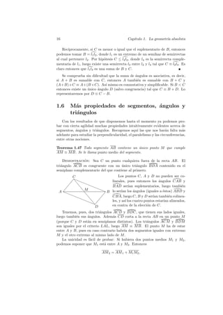 16                                            Cap´
                                                 ıtulo 1. La geometr´ absoluta
                                                                    ıa

    Rec´ıprocamente, si C es menor o igual que el suplementario de B, entonces
podemos tomar B = l1 l2 , donde l1 es un extremo de un semihaz de semirrectas
al cual pertenece l2 . Por hip´tesis C ≤ l4 l2 , donde l4 es la semirrecta comple-
                               o
mentaria de l1 , luego existe una semirrecta l3 entre l2 y l4 tal que C ≡ l2 l3 . Es
claro entonces que l1 l3 es una suma de B y C.
   Se comprueba sin diﬁcultad que la suma de angulos es asociativa, es decir,
                                               ´
si A + B es sumable con C, entonces A tambi´n es sumable con B + C y
                                                e
(A+B)+C ≡ A+(B +C). As´ mismo es conmutativa y simpliﬁcable. Si B  C
                             ı
entonces existe un unico angulo D (salvo congruencia) tal que C ≡ B + D. Lo
                   ´     ´
representaremos por D ≡ C − B.


1.6     M´s propiedades de segmentos, ´ngulos y
           a                          a
        tri´ngulos
           a
   Con los resultados de que disponemos hasta el momento ya podemos pro-
bar con cierta agilidad muchas propiedades intuitivamente evidentes acerca de
segmentos, ´ngulos y tri´ngulos. Recogemos aqu´ las que nos har´n falta m´s
            a            a                        ı                  a          a
adelante para estudiar la perpendicularidad, el paralelismo y las circunferencias,
entre otras nociones.

Teorema 1.47 Todo segmento AB contiene un unico punto M que cumple
                                             ´
AM ≡ M B. Se le llama punto medio del segmento.

    Demostracion: Sea C un punto cualquiera fuera de la recta AB. El
               ´
tri´ngulo ACB es congruente con un unico tri´ngulo BDA contenido en el
   a                                  ´        a
semiplano complementario del que contiene al primero.
       C                                Los puntos C, A y D no pueden ser co-
        ❛
      ✪ ❛
      ✪ ❡ ❛❛
                                    lineales, pues entonces los ´ngulos CAB y
                                                                   a
    ✪    ❡    ❛❛                    BAD ser´ suplementarios, luego tambi´n
                                                ıan                            e
           ❡M     ❛❛
 A✪
  ❛❛        ❡
                     ❛B             lo ser´ los angulos (iguales a ´stos) ABD y
                                          ıan      ´                  e
      ❛❛              ✪
          ❛❛ ❡      ✪               CBA, luego C, B y D ser´ tambi´n colinea-
                                                               ıan       e
               ❡
             ❛❛ ✪                   les, y as´ los cuatro puntos estar´ alineados,
                                             ı                        ıan
                ❡
                ❛✪                  en contra de la elecci´n de C.
                                                            o
                  D
   Tenemos, pues, dos tri´ngulos ACD y BDC, que tienen sus lados iguales,
                           a
luego tambi´n sus ´ngulos. Adem´s CD corta a la recta AB en un punto M
            e      a              a
(porque C y D est´n en semiplanos distintos). Los tri´ngulos ACM y BDM
                   a                                 a
son iguales por el criterio LAL, luego AM ≡ M B. El punto M ha de estar
entre A y B, pues en caso contrario habr´ dos segmentos iguales con extremo
                                        ıa
M y el otro extremo al mismo lado de M .
   La unicidad es f´cil de probar: Si hubiera dos puntos medios M1 y M2 ,
                     a
podemos suponer que M1 est´ entre A y M2 . Entonces
                             a

                             AM 2 = AM 1 + M1 M2 ,
 