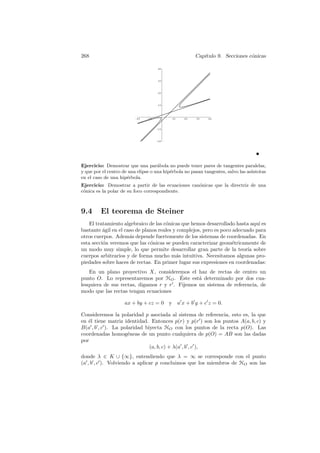 268                                                    Cap´
                                                          ıtulo 9. Secciones c´nicas
                                                                              o

                                      40



                                      30



                                      20



                                      10




                          -20   -10          10   20   30    40


                                      -10



                                      -20




Ejercicio: Demostrar que una par´bola no puede tener pares de tangentes paralelas,
                                     a
y que por el centro de una elipse o una hip´rbola no pasan tangentes, salvo las as´
                                           e                                      ıntotas
en el caso de una hip´rbola.
                      e
Ejercicio: Demostrar a partir de las ecuaciones can´nicas que la directriz de una
                                                   o
c´nica es la polar de su foco correspondiente.
 o



9.4      El teorema de Steiner
    El tratamiento algebraico de las c´nicas que hemos desarrollado hasta aqu´ es
                                      o                                       ı
bastante agil en el caso de planos reales y complejos, pero es poco adecuado para
          ´
otros cuerpos. Adem´s depende fuertemente de los sistemas de coordenadas. En
                      a
esta secci´n veremos que las c´nicas se pueden caracterizar geom´tricamente de
          o                    o                                    e
un modo muy simple, lo que permite desarrollar gran parte de la teor´ sobre
                                                                          ıa
cuerpos arbitrarios y de forma mucho m´s intuitiva. Necesitamos algunas pro-
                                           a
piedades sobre haces de rectas. En primer lugar sus expresiones en coordenadas:
    En un plano proyectivo X, consideremos el haz de rectas de centro un
                                          ´
punto O. Lo representaremos por HO . Este est´ determinado por dos cua-
                                                 a
lesquiera de sus rectas, digamos r y r . Fijemos un sistema de referencia, de
modo que las rectas tengan ecuaciones

                     ax + by + cz = 0       y a x + b y + c z = 0.

Consideremos la polaridad p asociada al sistema de referencia, esto es, la que
en ´l tiene matriz identidad. Entonces p(r) y p(r ) son los puntos A(a, b, c) y
   e
B(a , b , c ). La polaridad biyecta HO con los puntos de la recta p(O). Las
coordenadas homog´neas de un punto cualquiera de p(O) = AB son las dadas
                     e
por
                              (a, b, c) + λ(a , b , c ),
donde λ ∈ K ∪ {∞}, entendiendo que λ = ∞ se corresponde con el punto
(a , b , c ). Volviendo a aplicar p concluimos que los miembros de HO son las
 