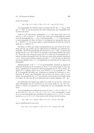 9.4. El teorema de Steiner                                                  269

rectas de ecuaci´n
                o

         (ax + by + cz) + λ(a x + b y + c z) = 0,     con λ ∈ K ∪ {∞}.

                                                   o ¯
    Una homograf´ H ∈ GP(X) induce una biyecci´n H : HO −→ HH(O) dada
                  ıa
por r → H[r]. A una biyecci´n de este tipo la llamaremos una homograf´ entre
                           o                                         ıa
los haces de rectas.
    Sean O y O dos puntos cualesquiera y r, r dos rectas tales que O no
est´ en r y O no est´ en r . Veamos que existe una correspondencia natural
   e                  e
entre las homograf´ HO −→ HO y las homograf´ r −→ r . Concretamente,
                  ıas                          ıas
a cada homograf´ H entre los haces le corresponde la homograf´ dada por
                ıa                                            ıa
P → H(OP ) ∩ r . Su inversa asigna a cada homograf´ H entre las rectas la
                                                   ıa
dada por s → O H(s ∩ r).
   En efecto, es obvio que ambas correspondencias son una inversa de la otra,
luego s´lo hay que probar que las aplicaciones as´ deﬁnidas son realmente ho-
        o                                        ı
        ıas.     ¯
mograf´ Sea H una homograf´ entre los haces y sea s = H[r]. La proyecci´n
                                ıa                                           o
perspectiva de s en r de centro O se extiende a una perspectividad f de centro
O . Como ﬁja a las rectas que pasan por O es claro que la homograf´ H ◦ f
                                                                      ıa
induce la misma homograf´ entre los haces de rectas, pero adem´s transforma
                           ıa                                   a
r en r . Por lo tanto podemos suponer que H[r] = r . En tal caso, la aplicaci´n
                                                                             o
que hemos deﬁnido entre r y r es simplemente la restricci´n de H, luego es una
                                                         o
homograf´  ıa.
    Rec´ıprocamente, si H : r −→ r es una homograf´ tomamos un sistema de
                                                    ıa,
referencia formado por O, dos puntos A, B en r y un cuarto punto D. Por otra
parte, consideramos el sistema de referencia formado por O , H(A), H(B), D ,
donde D es cualquier punto de la recta O H(D ∩ r) no contenido en r. Sea
H la homograf´ del plano que transforma un sistema de referencia en otro.
                ıa
Entonces H induce una homograf´ entre los haces de rectas y ´sta a su vez
                                   ıa                           e
induce una homograf´ de r en r que coincide en tres puntos con la dada, luego
                     ıa
                          ¯
es la dada. Es claro que H es la aplicaci´n que le hemos asignado a H.
                                         o

   En particular esto implica que dadas tres rectas en un haz HO , existe una
unica homograf´ que las transforma en tres rectas dadas de otro haz HO .
´              ıa
Vamos a obtener la expresi´n en coordenadas de una homograf´ entre dos
                            o                                   ıa
haces.
   Una homograf´ que transforme las rectas ax+by+cz = 0 y a x+b y+c z = 0
                  ıa
en las rectas ux + vy + wz = 0 y u x + v y + w z = 0 se corresponde a trav´s  e
de p con una homograf´ que transforma los puntos (a, b, c) y (a , b , c ) en los
                         ıa
puntos (u, v, w) y (u , v , w ). Una tercera recta del haz ser´ de la forma
                                                              a

         (ax + by + cz) + λ0 (a x + b y + c z) = 0,   con λ0 ∈ K  {0},

que se transformar´ en una recta
                  a

        (ux + vy + wz) + µ0 (u x + v y + w z) = 0,     con µ0 ∈ K  {0}.
 