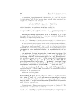 270                                                    Cap´
                                                          ıtulo 9. Secciones c´nicas
                                                                              o

    La homograf´ asociada a trav´s de p transformar´ (a, b, c) + λ0 (a , b , c ) en
                  ıa                   e                  a
(u, v, w) + µ0 (a , b , c ). Es claro que una (y por tanto la unica) homograf´ que
                                                              ´              ıa
cumple estas condiciones es la dada por
                                                             µ0
                 (a, b, c) + λ(a , b , c ) → (u, v, w) + λ      (a , b , c ),
                                                             λ0
luego la homograf´ entre los haces de rectas es la dada por
                 ıa
                                                                 µ0
ax + by + cx + λ(a x + b y + c z) = 0 → ux + vy + wz + λ            (u x + v y + w z) = 0.
                                                                 λ0

    Notemos que podemos multiplicar por µ0 /λ0 los coeﬁcientes (u , v , w ) sin
alterar por ello la ecuaci´n de la recta, y entonces la ecuaci´n de la homograf´
                          o                                   o                ıa
entre haces se expresa simplemente como

ax + by + cx + λ(a x + b y + c z) = 0 → ux + vy + wz + λ(u x + v y + w z) = 0.

      Es claro que toda correspondencia de este tipo es una homograf´ entre haces.
                                                                    ıa
                             ıa ¯
    Diremos que una homograf´ H : HO −→ HO entre dos haces con centros
distintos O = O es una proyecci´n perspectiva si H es una perspectividad (m´s
                               o                                           a
exactamente, si existe una perspectividad H , no necesariamente H, tal que
 ¯    ¯
H = H ).
                   ıa ¯
    Una homograf´ H es una perspectividad si y s´lo si ﬁja la recta OO . En
                                                    o
efecto, si H es una perspectividad de centro P , como ha de cumplir H(O) = O ,
los puntos P , O y O han de ser colineales, luego H ﬁja a OO . Rec´ıprocamente,
   ¯
si H ﬁja a OO , tomamos dos rectas r y s en HO distintas de OO y sus im´genes
                                                                          a
r = H[r] y s = H[s]. Sean Q = r ∩ r , Q = s ∩ s . Sea P = OO ∩ QQ . La
proyecci´n perspectiva de centro P entre r y s se extiende a una perspectividad
         o
de centro P que transforma O en O y Q en Q , luego induce una homograf´       ıa
entre los haces que coincide con la dada en OO , r y s, luego es la dada.
                            ıa ¯
   Notar que una homograf´ H : HO −→ HO con O = O no puede ﬁjar a
ninguna recta salvo a lo sumo a OO , luego decir que no es perspectiva equivale
a decir que no ﬁja a ninguna recta.
      Finalmente podemos probar:

Teorema 9.20 (Steiner) Sean O y O puntos distintos en un plano proyectivo
                     ¯
real o complejo. Sea H : HO −→ HO una homograf´ no perspectiva. Entonces
                                                  ıa
                           ¯
cada recta r ∈ HO corta a H(r) en un unico punto Pr . La ﬁgura C formada por
                                     ´
todos los puntos Pr es una c´nica no degenerada, y toda c´nica no degenerada
                             o                           o
puede obtenerse de esta forma.

   Demostracion: Fijemos un sistema de referencia en el plano X.
                 ´                                                                     La
ecuaci´n de la homograf´ entre las rectas es
      o                ıa

ax + by + cx + λ(a x + b y + c z) = 0 → ux + vy + wz + λ(u x + v y + w z) = 0.
 