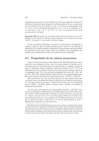 272                                                       Cap´
                                                             ıtulo 9. Secciones c´nicas
                                                                                 o

can´nicas para la matriz A, pero sabemos al menos que eligiendo el sistema de
    o
referencia la podemos tomar diagonal. Su determinante ha de ser no nulo, pues
en caso contrario ser´ de la forma [1, a, 0], y la ecuaci´n correspondiente ser´
                      ıa                                 o                     ıa
x2 + a y 2 = 0, que corresponde al punto (0, 0, 1) si −a no es un cuadrado en K
o a las rectas x + b y = 0, x − b y = 0 si −a = b2 , y ni un punto ni dos rectas
son una c´nica. As´ pues:
           o        ı

Teorema 9.22 Los puntos de una c´nica est´n caracterizados por que sus coor-
                                   o       a
denadas en un sistema de referencia dado satisfacen una ecuaci´n de la forma
                                                              o
XAX t = 0, donde A es una matriz sim´trica regular.
                                      e

    Lo que no sabemos determinar en general es qu´ matrices corresponden a
                                                   e
c´nicas y cu´les no, pero al menos sabemos que las c´nicas en el sentido de la
 o          a                                        o
deﬁnici´n 9.21 cumplen tambi´n la deﬁnici´n 9.16 que hemos usado para deﬁnir
       o                      e           o
la polaridad de una c´nica, luego todos los resultados sobre polaridades son
                       o
v´lidos para la deﬁnici´n de c´nica que ﬁnalmente hemos adoptado.1
 a                     o      o


9.5       Propiedades de las c´nicas proyectivas
                              o
    Vamos a extraer las primeras consecuencias de la deﬁnici´n general de c´nica
                                                               o            o
proyectiva que acabamos de dar, entre las cuales estar´n los hechos que ya
                                                             a
conoc´ ıamos para el caso particular de las c´nicas reales y complejas. En primer
                                             o
lugar es importante notar lo siguiente: dados cinco puntos A, B, C, D, E no
colineales tres a tres, podemos construir una c´nica que los contiene a partir de
                                                 o
la homograf´ entre HA y HB que hace corresponder las rectas AC, AD y AE
             ıa
con BC, BD y BE, respectivamente. Para abreviar, las correspondencias como
´sta entre rectas de dos haces las representaremos as´ A(CDE) − B(CDE).
e                                                       ı:          ∧
    Hay que destacar que esto no prueba que por los cinco puntos dados pase
una unica c´nica, pues para ello hemos de probar que no importa la elecci´n de
     ´      o                                                               o
A y B como centros de los haces o, dicho de otro modo, que otra homograf´      ıa
como C(ABE) − D(ABE) deﬁne la misma c´nica. Todav´ no estamos en
                  ∧                                o             ıa
condiciones de probarlo.
   Sea C la c´nica determinada por la homograf´ A(CDE) − B(CDE). Vea-
             o                                  ıa           ∧
mos c´mo determinar expl´
      o                   ıcitamente los dem´s puntos de C a partir de los cinco
                                            a
que tenemos. M´s concretamente, tomamos una recta arbitraria r que pase por
               a
C y vamos a ver que corta a C en un unico punto distinto de C salvo en un
                                         ´
caso excepcional (en que r ser´ tangente a C). Podemos suponer que r no pasa
                               a
por A, pues en tal caso es claro que A y C son los unicos puntos de C en r.
                                                     ´
Similarmente suponemos que B no est´ en r.
                                       a
   1 El requisito de que la c´nica contenga al menos cuatro puntos no colineales s´lo lo hemos
                             o                                                    o
usado para asegurar la unicidad de la polaridad de una c´nica. Sin ´l se demuestra igualmente
                                                         o         e
que cada recta corta a una c´nica a lo sumo en dos puntos, luego las c´nicas no contienen
                               o                                           o
ternas de puntos colineales. La existencia de cuatro puntos se cumple porque el cuerpo ha de
tener al menos tres elementos, luego cada recta tiene al menos cuatro puntos, luego cada haz
de rectas tiene al menos cuatro rectas, luego cada c´nica tiene al menos cuatro puntos.
                                                    o
 