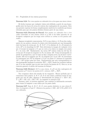 9.5. Propiedades de las c´nicas proyectivas
                         o                                                    275

Teorema 9.24 Por cinco puntos no colineales tres a tres pasa una unica c´nica.
                                                                 ´      o
    De hecho tenemos que cualquier c´nica est´ deﬁnida a partir de una homo-
                                      o        a
graf´ entre los haces de rectas de centros dos cualesquiera de sus puntos. Esto
    ıa
nos permite expresar de forma completamente sim´trica la condici´n que hemos
                                                  e               o
obtenido para que seis puntos distintos formen parte de una c´nica:
                                                               o
Teorema 9.25 (Teorema de Pascal) Seis puntos no colineales tres a tres
est´n contenidos en una misma c´nica si y s´lo si los lados opuestos de un
   a                              o          o
hex´gono cualquiera que los tenga como v´rtices se cortan en tres puntos coli-
   a                                    e
neales.
    Sigamos recogiendo consecuencias: Si C es una c´nica y A, B son dos cuales-
                                                    o
quiera de sus puntos, entonces la c´nica est´ determinada por una homograf´
                                    o       a                                   ıa
entre los haces de rectas por A y B. Si P ⊂ C es distinto de A y B entonces la
recta AP es la hom´loga de BP . Esto determina la imagen de cualquier recta
                    o
por A excepto la tangente a C, que no corta a la c´nica en ning´n otro punto
                                                     o            u
P , y la recta AB. Similarmente, las rectas BP cubren todas las del haz de
rectas por B excepto la tangente en B y la misma AB. Como la homograf´ no   ıa
puede ser perspectiva y por lo tanto no ﬁja a ninguna recta, ha de hacer corres-
ponder AB con la tangente por B y la tangente por A con AB. Si convenimos
en representar por P P la tangente a C por un punto P , entonces la expresi´n  o
AP → BP recoge todos los casos. Expresaremos que esta correspondencia es
una homograf´ mediante la notaci´n A[P ] − B[P ], donde los corchetes indican
              ıa                   o        ∧
que P es una variable (que en este caso recorre los puntos de C). Esto es, en un
contexto general, el n´cleo del teorema de Steiner:
                      u
Teorema 9.26 (Steiner) Si C es una c´nica, A y B son dos cualesquiera de
                                         o
sus puntos y P recorre los puntos de C, entonces A[P ] − B[P ].
                                                       ∧

   Nos ocupamos ahora del estudio de las tangentes. Hemos probado que si
conocemos cinco puntos A, B, C, D, E en una c´nica, podemos trazar la tan-
                                                o
gente por uno de ellos, digamos C determinando los puntos S = BD ∩ AC,
T = DC ∩ AE y Q = BE ∩ ST . La tangente es entonces CQ .
   Tenemos, pues, el teorema siguiente, que contiene la informaci´n necesaria
                                                                 o
para trazar la tangente a una c´nica por un punto dado:
                               o
Teorema 9.27 Sean A, B, C, D, E cinco puntos distintos en una c´nica C.
                                                                    o
Sea r la tangente a C por C. Entonces los puntos r ∩ BE, AE ∩ CD y BD ∩ CA
son colineales.


               B

                                                       E
           D                                                    Q
                               T
           S
                   A                            C
 