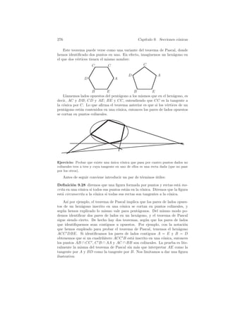 276                                                 Cap´
                                                       ıtulo 9. Secciones c´nicas
                                                                           o

    Este teorema puede verse como una variante del teorema de Pascal, donde
hemos identiﬁcado dos puntos en uno. En efecto, imaginemos un hex´gono en
                                                                  a
el que dos v´rtices tienen el mismo nombre:
            e
                      C         C                 C

                                              D                  A
                 D                   A


                     B        E              B          E
    Llamemos lados opuestos del pent´gono a los mismos que en el hex´gono, es
                                    a                                a
decir, AC y DB; CD y AE; BE y CC, entendiendo que CC es la tangente a
la c´nica por C. Lo que aﬁrma el teorema anterior es que si los v´rtices de un
    o                                                             e
pent´gono est´n contenidos en una c´nica, entonces los pares de lados opuestos
     a        a                    o
se cortan en puntos colineales.




Ejercicio: Probar que existe una unica c´nica que pasa por cuatro puntos dados no
                                    ´      o
colineales tres a tres y cuya tangente en uno de ellos es una recta dada (que no pase
por los otros).
   Antes de seguir conviene introducir un par de t´rminos utiles:
                                                  e       ´

Deﬁnici´n 9.28 diremos que una ﬁgura formada por puntos y rectas est´ ins-
         o                                                                   a
crita en una c´nica si todos sus puntos est´n en la c´nica. Diremos que la ﬁgura
              o                             a        o
est´ circunscrita a la c´nica si todas sus rectas son tangentes a la c´nica.
   a                    o                                             o

    As´ por ejemplo, el teorema de Pascal implica que los pares de lados opues-
       ı
tos de un hex´gono inscrito en una c´nica se cortan en puntos colineales, y
               a                      o
seg´n hemos explicado lo mismo vale para pent´gonos. Del mismo modo po-
    u                                            a
demos identiﬁcar dos pares de lados en un hex´gono, y el teorema de Pascal
                                                a
sigue siendo cierto. De hecho hay dos teoremas, seg´n que los pares de lados
                                                     u
que identiﬁquemos sean contiguos u opuestos. Por ejemplo, con la notaci´n   o
que hemos empleado para probar el teorema de Pascal, tenemos el hex´gono a
ACC DBE. Si identiﬁcamos los pares de lados contiguos A = E y B = D
obtenemos que si un cuadril´tero ACC B est´ inscrito en una c´nica, entonces
                             a               a                  o
los puntos AB ∩ CC , C B ∩ AA y AC ∩ BB son colineales. La prueba es lite-
ralmente la misma del teorema de Pascal sin m´s que interpretar AE como la
                                                a
tangente por A y BD como la tangente por B. Nos limitamos a dar una ﬁgura
ilustrativa:
 