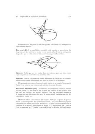 9.5. Propiedades de las c´nicas proyectivas
                         o                                                    277
                                               T



                   P
                                P, Q
                                       Q   C

                                  A                         C
                            S

                                       B


   Si identiﬁcamos dos pares de v´rtices opuestos obtenemos una conﬁguraci´n
                                 e                                        o
especialmente sencilla:

Teorema 9.29 Si un cuadril´tero completo est´ inscrito en una c´nica, las
                              a                 a                    o
tangentes de dos v´rtices se cortan en un punto colineal con los dos puntos
                   e
diagonales que no est´n sobre el lado determinado por dichos v´rtices.
                     a                                        e




Ejercicio: Probar que por tres puntos dados no colineales para una unica c´nica
                                                                   ´      o
cuyas tangentes en dos de ellos sean dos rectas dadas.

Ejercicio: Enunciar y demostrar la versi´n del teorema de Pascal para un tri´ngulo
                                          o                                  a
inscrito en una c´nica (identiﬁcando tres pares de v´rtices en un hex´gono).
                 o                                  e                a

   El razonamiento con que hemos obtenido (entre otras cosas) el teorema de
Pascal tiene todav´ una consecuencia m´s que debemos destacar.
                  ıa                  a

Teorema 9.30 (Desargues) Consideremos un cuadril´tero completo inscrito
                                                      a
en una c´nica C y una recta r que no pase por ninguno de sus v´rtices pero
         o                                                        e
que corte a C en uno o dos puntos. Entonces ´stos son conjugados respecto a
                                              e
la involuci´n que determinan los pares de puntos donde los lados opuestos del
           o
cuadril´tero cortan a r.
       a

   Demostracion: Recordemos del teorema 8.54 que los pares de puntos
                 ´
donde los lados opuestos del cuadril´tero cortan a r son en efecto conjugados
                                     a
respecto a una (´nica) involuci´n. Volviendo a la situaci´n que describ´
                u              o                         o             ıamos al
comienzo de la secci´n (ver la ﬁgura de la p´g. 273), supongamos que r corta a
                    o                       a
C en los puntos C y C (iguales o distintos) y que los v´rtices del cuadril´tero
                                                         e                a
 