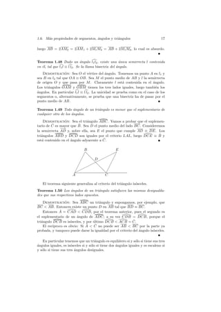 1.6. M´s propiedades de segmentos, ´ngulos y tri´ngulos
      a                            a            a                                 17

luego AB = 2AM2 = 2AM 1 + 2M1 M2 = AB + 2M1 M2 , lo cual es absurdo.


Teorema 1.48 Dado un ´ngulo l1 l2 , existe una unica semirrecta l contenida
                               a                         ´
en ´l, tal que l1 l ≡ l l2 . Se la llama bisectriz del angulo.
   e                                                   ´
   Demostracion: Sea O el v´rtice del ´ngulo. Tomemos un punto A en l1 y
                 ´                 e         a
sea B en l2 tal que OA ≡ OB. Sea M el punto medio de AB y l la semirrecta
de origen O y que pasa por M . Claramente l est´ contenida en el angulo.
                                                       a                 ´
Los tri´ngulos OAM y OBM tienen los tres lados iguales, luego tambi´n los
       a                                                                   e
´ngulos. En particular l1 l ≡ l l2 . La unicidad se prueba como en el caso de los
a
segmentos o, alternativamente, se prueba que una bisectriz ha de pasar por el
punto medio de AB.

Teorema 1.49 Todo angulo de un tri´ngulo es menor que el suplementario de
                       ´          a
cualquier otro de los angulos.
                      ´
    Demostracion: Sea el tri´ngulo ABC. Vamos a probar que el suplemen-
                 ´            a
         ˆ               ˆ
tario de C es mayor que B. Sea D el punto medio del lado BC. Consideremos
              −→
               −
la semirrecta AD y, sobre ella, sea E el punto que cumple AD ≡ DE. Los
tri´ngulos ABD y DCD son iguales por el criterio LAL, luego DCE ≡ B y
   a                                                                  ˆ
   a                 ´                  ˆ
est´ contenido en el angulo adyacente a C.

                              B              E
                                          ✟✁✟
                              ✁❅
                             ✁ ❅      ✟✟ ✁
                             ✁    D ✟
                                  ❅✟       ✁
                           ✁     ✟✟❅     ✁
                          ✁✟✟  ✟
                                     ❅ ✁
                        ✟
                        ✁             ❅✁
                       A               C

   El teorema siguiente generaliza al criterio del tri´ngulo is´sceles.
                                                      a        o
Teorema 1.50 Los ´ngulos de un tri´ngulo satisfacen las mismas desigualda-
                     a                 a
des que sus respectivos lados opuestos.
    Demostracion: Sea ABC un tri´ngulo y supongamos, por ejemplo, que
                 ´                    a
BC  AB. Entonces existe un punto D en AB tal que BD ≡ BC.
              ˆ
    Entonces A = CAD  CDB, por el teorema anterior, pues el segundo es
el suplementario de un angulo de ADC; a su vez CDB = DCB, porque el
                         ´
tri´ngulo DCB es is´sceles, y por ultimo DCB  ACB = C.
   a                 o            ´                        ˆ
    El rec´                   ˆ  C no puede ser AB  BC por la parte ya
          ıproco es obvio: Si A    ˆ
probada, y tampoco puede darse la igualdad por el criterio del angulo is´sceles.
                                                               ´        o

   En particular tenemos que un tri´ngulo es equil´tero si y s´lo si tiene sus tres
                                       a               a         o
a
´ngulos iguales, es is´sceles si y s´lo si tiene dos ´ngulos iguales y es escaleno si
                      o             o                a
y s´lo si tiene sus tres ´ngulos desiguales.
   o                     a
 