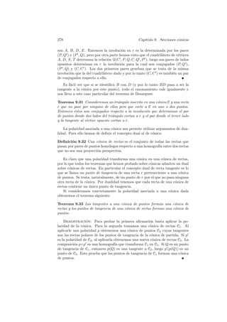 278                                               Cap´
                                                     ıtulo 9. Secciones c´nicas
                                                                         o

son A, B, D, E. Entonces la involuci´n en r es la determinada por los pares
                                        o
(P, Q ) y (P , Q), pero por otra parte hemos visto que el cuadril´tero de v´rtices
                                                                 a         e
A, D, S, T determina la relaci´n Q(C , P, Q; C, Q , P ), luego sus pares de lados
                                o
opuestos determinan en r la involuci´n para la cual son conjugados (P, Q ),
                                        o
(P , Q) y (C, C ). Los dos primeros pares prueban que se trata de la misma
involuci´n que la del cuadril´tero dado y por lo tanto (C, C ) es tambi´n un par
        o                    a                                          e
de conjugados respecto a ella.
   Es f´cil ver que si se identiﬁca B con D (y por lo tanto BD pasa a ser la
        a
tangente a la c´nica por este punto), todo el razonamiento vale igualmente y
                o
nos lleva a este caso particular del teorema de Desargues:

Teorema 9.31 Consideremos un tri´ngulo inscrito en una c´nica C y una recta
                                      a                      o
r que no pase por ninguno de ellos pero que corte a C en uno o dos puntos.
Entonces ´stos son conjugados respecto a la involuci´n que determinan el par
          e                                          o
de puntos donde dos lados del tri´ngulo cortan a r y el par donde el tercer lado
                                  a
y la tangente al v´rtice opuesto cortan a r.
                  e

    La polaridad asociada a una c´nica nos permite utilizar argumentos de dua-
                                 o
lidad. Para ello hemos de deﬁnir el concepto dual al de c´nica:
                                                         o

Deﬁnici´n 9.32 Una c´nica de rectas es el conjunto de todas las rectas que
        o               o
pasan por pares de puntos hom´logos respecto a una homograf´ entre dos rectas
                             o                             ıa
que no sea una proyecci´n perspectiva.
                       o

    Es claro que una polaridad transforma una c´nica en una c´nica de rectas,
                                                 o             o
por lo que todos los teoremas que hemos probado sobre c´nicas admiten un dual
                                                        o
sobre c´nicas de rectas. En particular el concepto dual de recta tangente es lo
        o
que se llama un punto de tangencia de una recta r perteneciente a una c´nica
                                                                          o
de puntos. Se trata, naturalmente, de un punto de r por el que no pasa ninguna
otra recta de la c´nica. Por dualidad tenemos que cada recta de una c´nica de
                  o                                                    o
rectas contiene un unico punto de tangencia.
                    ´
    Si consideramos concretamente la polaridad asociada a una c´nica dada
                                                                    o
obtenemos el teorema siguiente:

Teorema 9.33 Las tangentes a una c´nica de puntos forman una c´nica de
                                       o                             o
rectas y los puntos de tangencia de una c´nica de rectas forman una c´nica de
                                         o                           o
puntos.

    Demostracion: Para probar la primera aﬁrmaci´n basta aplicar la po-
                  ´                                     o
laridad de la c´nica. Para la segunda tomamos una c´nica de rectas C1 . Al
                o                                        o
aplicarle una polaridad p obtenemos una c´nica de puntos C2 cuyas tangentes
                                             o
son las rectas polares de los puntos de tangencia de la c´nica de partida. Si p
                                                          o
es la polaridad de C2 , al aplicarla obtenemos una nueva c´nica de rectas C3 . La
                                                           o
composici´n p ◦ p es una homograf´ que transforma C1 en C3 . Si Q es un punto
          o                          ıa
de tangencia de C1 , entonces p(Q) es una tangente a C2 , luego p (p(Q)) es un
punto de C2 . Esto prueba que los puntos de tangencia de C1 forman una c´nica
                                                                           o
de puntos.
 