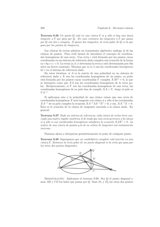 280                                              Cap´
                                                    ıtulo 9. Secciones c´nicas
                                                                        o

Teorema 9.36 Un punto Q est´ en una c´nica C si y s´lo si hay una unica
                                a         o              o               ´
tangente a C que pasa por Q. En caso contrario las tangentes a C que pasan
por Q son dos o ninguna. Si pasan dos tangentes, la recta polar de Q es la que
pasa por los puntos de tangencia.

    Las c´nicas de rectas admiten un tratamiento algebraico an´logo al de las
         o                                                        a
c´nicas de puntos. Para verlo hemos de introducir el concepto de coordena-
 o
das homog´neas de una recta. Una recta r est´ formada por los puntos cuyas
           e                                     a
coordenadas en un sistema de referencia dado cumplen una ecuaci´n de la forma
                                                                  o
ax+by +cz = 0. La terna (a, b, c) determina la recta y est´ determinada por ella
                                                            a
salvo un factor constante. Diremos que (a, b, c) son las coordenadas homog´neas
                                                                          e
de r en el sistema de referencia dado.
    En estos t´rminos, si A es la matriz de una polaridad en un sistema de
               e
referencia dado y X son las coordenadas homog´neas de un punto, su polar
                                                   e
est´ formada por los puntos cuyas coordenadas Y cumplen XAY t = 0, lo que
   a
se interpreta como que XA son las coordenadas homog´neas de la recta po-
                                                            e
lar. Rec´ıprocamente, si Y son las coordenadas homog´neas de una recta, las
                                                          e
coordenadas homog´neas de su polo han de cumplir XA = Y , luego el polo es
                    e
Y A−1 .
   Si aplicamos esto a la polaridad de una c´nica vemos que una recta de
                                              o
coordenadas homog´neas X ser´ tangente a la c´nica si y s´lo si las coordenadas
                   e          a               o          o
XA−1 de su polo cumplen la ecuaci´n XA−1 AA−1 X t = 0, o sea, XA−1 X = 0.
                                   o
´
Esta es la ecuaci´n de la c´nica de tangentes asociada a la c´nica dada. En
                 o         o                                   o
general:

Teorema 9.37 Dado un sistema de referencia, cada c´nica de rectas tiene aso-
                                                      o
ciada una matriz regular sim´trica A de modo que una recta pertenece a la c´nica
                             e                                             o
si y s´lo si sus coordenadas homog´neas satisfacen la ecuaci´n XAX t = 0. La
      o                            e                        o
matriz de una c´nica de puntos y la de su c´nica de tangentes son mutuamente
                 o                         o
inversas.

      Pasemos ahora a interpretar geom´tricamente la polar de cualquier punto.
                                      e

Teorema 9.38 Supongamos que un cuadril´tero completo est´ inscrito en una
                                           a                  a
c´nica C. Entonces la recta polar de un punto diagonal es la recta que pasa por
 o
los otros dos puntos diagonales.
                                             Q
                                  B

                           H                 D


                A
                                             C

   Demostracion: Aplicamos el teorema 9.29: Sea Q el punto diagonal y
              ´
sean AB y CD los lados que pasan por Q. Sean D1 y D2 los otros dos puntos
 