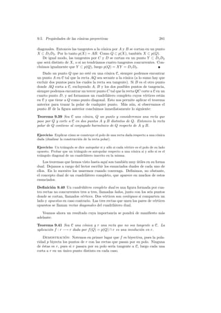 9.5. Propiedades de las c´nicas proyectivas
                         o                                                           281

diagonales. Entonces las tangentes a la c´nica por A y B se cortan en un punto
                                         o
X ⊂ D1 D2 . Por lo tanto p(X) = AB. Como Q ⊂ p(X), tambi´n X ⊂ p(Q).
                                                              e
    De igual modo, las tangentes por C y D se cortan en un punto Y ⊂ D1 D2
que ser´ distinto de X, o si no tendr´
       a                             ıamos cuatro tangentes concurrentes. Con-
cluimos igualmente que Y ⊂ p(Q), luego p(Q) = XY = D1 D2 .
   Dado un punto Q que no est´ en una c´nica C, siempre podemos encontrar
                                e           o
un punto A en C tal que la recta AQ sea secante a la c´nica (a lo sumo hay que
                                                       o
excluir dos puntos para los cuales la recta sea tangente). Si B es el otro punto
donde AQ corta a C, excluyendo A, B y los dos posibles puntos de tangencia,
siempre podemos encontrar un tercer punto C tal que la recta QC corte a C en un
cuarto punto D, y as´ formamos un cuadril´tero completo cuyos v´rtices est´n
                     ı                       a                      e         a
en C y que tiene a Q como punto diagonal. Esto nos permite aplicar el teorema
anterior para trazar la polar de cualquier punto. M´s a´n, si observamos el
                                                       a u
punto H de la ﬁgura anterior concluimos inmediatamente lo siguiente:

Teorema 9.39 Sea C una c´nica, Q un punto y consideremos una recta que
                             o
pase por Q y corte a C en dos puntos A y B distintos de Q. Entonces la recta
polar de Q contiene al conjugado harm´nico de Q respecto de A y B.
                                     o

Ejercicio: Explicar c´mo se construye el polo de una recta dada respecto a una c´nica
                      o                                                         o
dada (dualizar la construcci´n de la recta polar).
                            o

Ejercicio: Un tri´ngulo se dice autopolar si y s´lo si cada v´rtice es el polo de su lado
                 a                              o            e
opuesto. Probar que un tri´ngulo es autopolar respecto a una c´nica si y s´lo si es el
                           a                                      o           o
tri´ngulo diagonal de un cuadril´tero inscrito en la misma.
   a                            a
    Los teoremas que hemos visto hasta aqu´ son tambi´n muy utiles en su forma
                                            ı         e       ´
dual. Dejamos a cargo del lector escribir los enunciados duales de cada uno de
ellos. En lo sucesivo los usaremos cuando convenga. Deﬁnimos, no obstante,
el concepto dual de un cuadril´tero completo, que aparece en muchos de estos
                               a
enunciados.

Deﬁnici´n 9.40 Un cuadril´tero completo dual es una ﬁgura formada por cua-
         o                   a
tro rectas no concurrentes tres a tres, llamadas lados, junto con los seis puntos
donde se cortan, llamados v´rtices. Dos v´rtices son contiguos si comparten un
                            e              e
lado y opuestos en caso contrario. Las tres rectas que unen los pares de v´rtices
                                                                           e
opuestos se llaman rectas diagonales del cuadril´tero dual.
                                                 a

   Veamos ahora un resultado cuya importancia se pondr´ de maniﬁesto m´s
                                                      a               a
adelante:

Teorema 9.41 Sea C una c´nica y r una recta que no sea tangente a C. La
                            o
aplicaci´n f : r −→ r dada por f (Q) = p(Q) ∩ r es una involuci´n en r.
        o                                                      o

    Demostracion: Notemos en primer lugar que f es biyectiva, pues la pola-
                 ´
ridad p biyecta los puntos de r con las rectas que pasan por su polo. Ninguna
de ´stas es r, pues si r pasara por su polo ser´ tangente a C, luego cada una
   e                                           ıa
corta a r en un unico punto distinto en cada caso.
                ´
 
