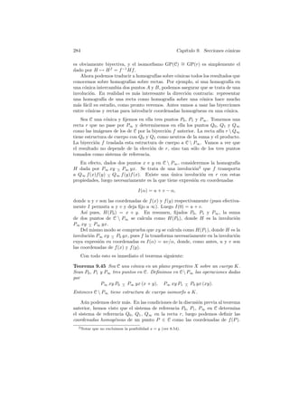 284                                                       Cap´
                                                             ıtulo 9. Secciones c´nicas
                                                                                 o

                                                   ∼
es obviamente biyectiva, y el isomorﬁsmo GP(C) = GP(r) es simplemente el
dado por H → H f = f −1 Hf .
   Ahora podemos traducir a homograf´ sobre c´nicas todos los resultados que
                                        ıas      o
conocemos sobre homograf´ sobre rectas. Por ejemplo, si una homograf´ en
                           ıas                                            ıa
una c´nica intercambia dos puntos A y B, podemos asegurar que se trata de una
     o
involuci´n. En realidad es m´s interesante la direcci´n contraria: representar
        o                      a                     o
una homograf´ de una recta como homograf´ sobre una c´nica hace mucho
              ıa                              ıa            o
m´s f´cil su estudio, como pronto veremos. Antes vamos a usar las biyecciones
  a a
entre c´nicas y rectas para introducir coordenadas homog´neas en una c´nica.
       o                                                 e              o
    Sea C una c´nica y ﬁjemos en ella tres puntos P0 , P1 y P∞ . Tomemos una
                o
recta r que no pase por P∞ y determinemos en ella los puntos Q0 , Q1 y Q∞
como las im´genes de los de C por la biyecci´n f anterior. La recta af´ r  Q∞
             a                              o                         ın
tiene estructura de cuerpo con Q0 y Q1 como neutros de la suma y el producto.
La biyecci´n f traslada esta estructura de cuerpo a C  P∞ . Vamos a ver que
           o
el resultado no depende de la elecci´n de r, sino tan s´lo de los tres puntos
                                     o                   o
tomados como sistema de referencia.
   En efecto, dados dos puntos x e y en C  P∞ , consideremos la homograf´ ıa
H dada por P∞ xy − P∞ yx. Se trata de una involuci´n2 que f transporta
                    ∧                                    o
a Q∞ f (x)f (y) − Q∞ f (y)f (x). Existe una unica involuci´n en r con estas
                ∧                             ´             o
propiedades, luego necesariamente es la que tiene expresi´n en coordenadas
                                                         o

                                     I(α) = u + v − α,

donde u y v son las coordenadas de f (x) y f (y) respectivamente (pues efectiva-
mente I permuta u y v y deja ﬁjo a ∞). Luego I(0) = u + v.
    As´ pues, H(P0 ) = x + y. En resumen, ﬁjados P0 , P1 y P∞ , la suma
      ı
de dos puntos de C  P∞ se calcula como H(P0 ), donde H es la involuci´n      o
P∞ xy − P∞ yx.
        ∧
    Del mismo modo se comprueba que xy se calcula como H(P1 ), donde H es la
involuci´n P∞ xy − P0 yx, pues f la transforma necesariamente en la involuci´n
        o         ∧                                                           o
cuya expresi´n en coordenadas es I(α) = uv/α, donde, como antes, u y v son
            o
las coordenadas de f (x) y f (y).
      Con todo esto es inmediato el teorema siguiente:

Teorema 9.45 Sea C una c´nica en un plano proyectivo X sobre un cuerpo K.
                            o
Sean P0 , P1 y P∞ tres puntos en C. Deﬁnimos en C  P∞ las operaciones dadas
por
             P∞ xy P0 − P∞ yx (x + y), P∞ xy P1 − P0 yx (xy).
                       ∧                           ∧

Entonces C  P∞ tiene estructura de cuerpo isomorfo a K.

    A´n podemos decir m´s. En las condiciones de la discusi´n previa al teorema
      u                  a                                   o
anterior, hemos visto que el sistema de referencia P0 , P1 , P∞ en C determina
el sistema de referencia Q0 , Q1 , Q∞ en la recta r, luego podemos deﬁnir las
coordenadas homog´neas de un punto P ∈ C como las coordenadas de f (P ).
                    e
  2 Notar   que no excluimos la posibilidad x = y (ver 8.54).
 
