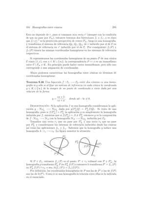 9.6. Homograf´ entre c´nicas
             ıas      o                                                     285

Esto no depende de r, pues si tomamos otra recta r (siempre con la condici´n o
de que no pase por P∞ ), entonces tenemos dos biyecciones fr y fr , y es claro
           −1
que fr ◦fr es la proyecci´n perspectiva de centro P∞ , luego es una homograf´
                          o                                                  ıa,
y transforma el sistema de referencia Q0 , Q1 , Q∞ de r inducido por el de C en
el sistema de referencia en r inducido por el de C. Por consiguiente fr (P ) y
fr (P ) tienen las mismas coordenadas homog´neas en los sistemas de referencia
                                              e
respectivos.
   Si representamos las coordenadas homog´neas de un punto P de una c´nica
                                          e                            o
C como (1, x), con x ∈ K ∪ {∞}, la correspondencia P → x es un isomorﬁsmo
entre C  P∞ y K. En principio puede haber varios isomorﬁsmos, pero s´lo uno
                                                                     o
corresponde a una asignaci´n de coordenadas.
                          o
   Ahora podemos caracterizar las homograf´ entre c´nicas en t´rminos de
                                          ıas      o          e
coordenadas homog´neas:
                 e

Teorema 9.46 Una biyecci´n f : C1 −→ C2 entre dos c´nicas es una homo-
                              o                             o
graf´ si y s´lo si al ﬁjar un sistema de referencia en cada c´nica la coordenada
    ıa      o                                                 o
y ∈ K ∪ {∞} de la imagen de un punto de coordenada x viene dada por una
relaci´n de la forma
      o

                            ax + b
                       y=          ,   donde ad − bc = 0.
                            cx + d

    Demostracion: Si la aplicaci´n f es una homograf´ consideramos la apli-
                 ´                  o                  ıa
caci´n g : HP∞ −→ HP∞ dada por g(P∞ Q) = P∞ f (Q). Se trata de una
    o          1          2
                                            1        2
                        1        2
homograf´ pues si f (P∞ ) = P∞ la aplicaci´n g es simplemente la homograf´
         ıa,                                  o                              ıa
                                      1         2
inducida por f , mientras que si f (P∞ ) = A = P∞ entonces g es la composici´n
                                                                            o
    ¯
de f : HP∞ −→ HA con la homograf´ HA −→ HP∞ inducida por C2 .
          1                            ıa          2
                                                1
    Tomamos una recta r1 que no pase por P∞ y una recta r2 que no pase
       2
por P∞ y consideramos los sistemas de referencia inducidos desde las c´nicas
                                                                        o
as´ como las aplicaciones fr1 y fr2 . Sabemos que la homograf´ g induce una
  ı                                                            ıa
homograf´ h : r1 −→ r2 . La ﬁgura muestra la situaci´n:
         ıa                                          o
                                   1
                                  P∞
                                            2
               r1                          P∞
                                                                 h(P )
                                                   f (P )
                              P
                        P
                                                            r2

   Si P ∈ C1 , entonces fr1 (P ) es el punto P ∈ r1 colineal con P y P∞ , la
                                                                           1
                             1          2
homograf´ g transforma P∞ P en P∞ f (P ) y entonces h transforma P = fr1 (P )
          ıa
en P∞ f (P ) ∩ r2 , o sea, h(fr1 (P )) = fr2 (f (P )).
     2

   Por deﬁnici´n, las coordenadas homog´neas de P son las de P y las de f (P )
               o                               e
son las de h(P ). Como h es una homograf´ la relaci´n entre ellas es la indicada
                                                ıa     o
en el enunciado.
 