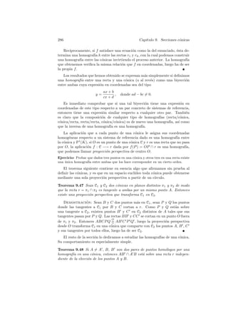 286                                                  Cap´
                                                        ıtulo 9. Secciones c´nicas
                                                                            o

    Rec´
       ıprocamente, si f satisface una ecuaci´n como la del enunciado, ´sta de-
                                             o                          e
termina una homograf´ h entre las rectas r1 y r2 , con la cual podemos construir
                      ıa
una homograf´ entre las c´nicas invirtiendo el proceso anterior. La homograf´
              ıa          o                                                   ıa
que obtenemos veriﬁca la misma relaci´n que f en coordenadas, luego ha de ser
                                       o
la propia f .
   Los resultados que hemos obtenido se expresan m´s simplemente si deﬁnimos
                                                  a
una homograf´ entre una recta y una c´nica (o al rev´s) como una biyecci´n
             ıa                         o             e                   o
entre ambas cuya expresi´n en coordenadas sea del tipo
                        o
                             ax + b
                        y=          ,   donde ad − bc = 0.
                             cx + d
   Es inmediato comprobar que si una tal biyecci´n tiene una expresi´n en
                                                     o                  o
coordenadas de este tipo respecto a un par concreto de sistemas de referencia,
entonces tiene una expresi´n similar respecto a cualquier otro par. Tambi´n
                            o                                              e
es claro que la composici´n de cualquier tipo de homograf´ (recta/c´nica,
                           o                                 ıas        o
c´nica/recta, recta/recta, c´nica/c´nica) es de nuevo una homograf´ as´ como
 o                          o      o                              ıa, ı
que la inversa de una homograf´ es una homograf´
                                ıa                 ıa.
    La aplicaci´n que a cada punto de una c´nica le asigna sus coordenadas
                o                              o
homog´neas respecto a un sistema de referencia dado es una homograf´ entre
       e                                                                  ıa
la c´nica y P1 (K), si O es un punto de una c´nica C y r es una recta que no pasa
    o                                        o
por O, la aplicaci´n f : C −→ r dada por f (P ) = OP ∩ r es una homograf´
                  o                                                            ıa,
que podemos llamar proyecci´n perspectiva de centro O.
                               o
Ejercicio: Probar que dados tres puntos en una c´nica y otros tres en una recta existe
                                                o
una unica homograf´ entre ambas que los hace corresponder en un cierto orden.
    ´              ıa
   El teorema siguiente contiene en esencia algo que aﬁrmamos sin prueba al
deﬁnir las c´nicas, y es que en un espacio eucl´
            o                                  ıdeo toda c´nica puede obtenerse
                                                          o
mediante una sola proyecci´n perspectiva a partir de un c´
                            o                              ırculo.

Teorema 9.47 Sean C1 y C2 dos c´nicas en planos distintos π1 y π2 de modo
                                    o
que la recta r = π1 ∩ π2 es tangente a ambas por un mismo punto A. Entonces
existe una proyecci´n perspectiva que transforma C1 en C2 .
                   o

   Demostracion: Sean B y C dos puntos m´s en C1 , sean P y Q los puntos
                 ´                              a
donde las tangentes a C1 por B y C cortan a r. Como P y Q est´n sobre
                                                                   a
una tangente a C2 , existen puntos B y C en C2 distintos de A tales que sus
tangentes pasan por P y Q. Las rectas BB y CC se cortan en un punto O fuera
                                 O
de π1 y π2 . Entonces ABCP Q = AB C P Q , luego la proyecci´n perspectiva
                                  ∧
                                                              o
desde O transforma C1 en una c´nica que comparte con C2 los puntos A, B , C
                                o
y sus tangentes por todos ellos, luego ha de ser C2 .
   El resto de la secci´n lo dedicamos a estudiar las homograf´ de una c´nica.
                       o                                      ıas       o
Su comportamiento es especialmente simple.

Teorema 9.48 Si A = A , B, B son dos pares de puntos hom´logos por una
                                                           o
homograf´ en una c´nica, entonces AB ∩ A B est´ sobre una recta r indepen-
         ıa          o                        a
diente de la elecci´n de los puntos A y B.
                   o
 