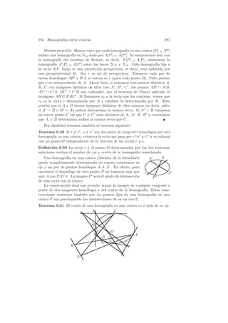 9.6. Homograf´ entre c´nicas
             ıas      o                                                    287

    Demostracion: Hemos visto que cada homograf´ en una c´nica [P ] − [P ]
                 ´                                  ıa         o         ∧
induce una homograf´ en HA dada por A[P ] − A[P ]. Si componemos ´sta con
                     ıa                     ∧                         e
la homograf´ del teorema de Steiner, es decir, A [P ] − A[P ], obtenemos la
              ıa                                        ∧
homograf´ A [P ] − A[P ] entre los haces HA y HA . Esta homograf´ ﬁja a
          ıa       ∧                                                  ıa
la recta AA , luego es una proyecci´n perspectiva, es decir, est´ inducida por
                                   o                            a
una perspectividad H. Sea r su eje de perspectiva. Entonces cada par de
rectas hom´logas AB y B A se cortan en r (para todo punto B). Falta probar
            o
que r es independiente de A. Ahora bien, si tomamos tres puntos distintos A,
B, C con im´genes distintas de ellos tres A , B , C , los puntos AB ∩ A B,
               a
A C ∩ C A, BC ∩ C B son colineales, por el teorema de Pascal aplicado al
hex´gono AB CA BC . Si llamamos r0 a la recta que los contiene, vemos que
    a
r0 es la recta r determinada por A y tambi´n la determinada por B. Esto
                                             e
prueba que si A y B tienen im´genes distintas de ellos mismos (es decir, salvo
                              a
si A = B o B = A) ambos determinan la misma recta. Si A = B tomamos
un tercer punto C tal que C y C sean distintos de A, A , B, B y concluimos
que A, y B determinan ambos la misma recta que C.
   Por dualidad tenemos tambi´n el teorema siguiente:
                             e
Teorema 9.49 Si r = r , s = s son dos pares de tangentes hom´logas por una
                                                                 o
homograf´ en una c´nica, entonces la recta que pasa por r ∩s y r ∩s es colineal
        ıa        o
con un punto O independiente de la elecci´n de las rectas r y s.
                                         o
Deﬁnici´n 9.50 La recta r y el punto O determinados por los dos teoremas
         o
anteriores reciben el nombre de eje y centro de la homograf´ considerada.
                                                             ıa
    Una homograf´ en una c´nica (distinta de la identidad)
                  ıa            o                                   P    A
queda completamente determinada en cuanto conocemos su
eje y un par de puntos hom´logos A = A . En efecto, para
                               o
encontrar el hom´logo de otro punto P no tenemos m´s que r
                 o                                     a                    A
unir A con P A ∩r. La imagen P ser´ el punto de intersecci´n
                                    a                      o          P
de esta recta con la c´nica.
                      o
    La construcci´n dual nos permite trazar la imagen de cualquier tangente a
                 o
partir de dos tangentes hom´logas y del centro de la homograf´ Estas cons-
                               o                                ıa.
trucciones muestran tambi´n que los puntos ﬁjos de una homograf´ en una
                             e                                        ıa
c´nica C son precisamente las intersecciones de su eje con C.
 o
Teorema 9.51 El centro de una homograf´ en una c´nica es el polo de su eje.
                                      ıa        o
                                         A


                               B
                                   C       O
                                                         A
                                       B
                                           C
                   R

                       S
 