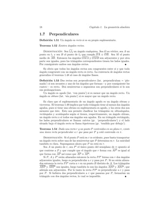 18                                          Cap´
                                               ıtulo 1. La geometr´ absoluta
                                                                  ıa

1.7     Perpendiculares
Deﬁnici´n 1.51 Un angulo es recto si es su propio suplementario.
       o          ´

Teorema 1.52 Existen ´ngulos rectos.
                     a

   Demostracion: Sea l1 l2 un angulo cualquiera. Sea O su v´rtice, sea A un
                 ´                ´                             e
punto en l1 y sea B el punto de l2 que cumple OA ≡ OB. Sea M el punto
medio de AB. Entonces los angulos OM A y OM B son adyacentes y por otra
                              ´
parte son iguales, pues los tri´ngulos correspondientes tienen los lados iguales.
                               a
Por consiguiente ambos son angulos rectos.
                             ´
   Es obvio que todos los angulos rectos son congruentes entre s´ y que todo
                            ´                                      ı
a
´ngulo congruente con un angulo recto es recto. La existencia de ´ngulos rectos
                          ´                                      a
generaliza el teorema 1.48 al caso de ´ngulos llanos.
                                      a

Deﬁnici´n 1.53 Dos rectas son perpendiculares (lat. perpendiculum = ‘plo-
         o
mada’) si son secantes y uno de los ´ngulos que forman—y por consiguiente los
                                     a
cuatro— es recto. Dos semirrectas o segmentos son perpendiculares si lo son
sus prolongaciones.
   Un angulo es agudo (lat. ‘con punta’) si es menor que un angulo recto. Un
       ´                                                      ´
a
´ngulo es obtuso (lat. ‘sin punta’) si es mayor que un angulo recto.
                                                       ´

    Es claro que el suplementario de un angulo agudo es un angulo obtuso y
                                          ´                      ´
viceversa. El teorema 1.49 implica que todo tri´ngulo tiene al menos dos angulos
                                               a                         ´
agudos, pues si tiene uno obtuso su suplementario es agudo, y los otros dos son
menores que ´ste. Esto nos permite clasiﬁcar los tri´ngulos en obtus´ngulos,
              e                                        a                a
rect´ngulos y acut´ngulos seg´n si tienen, respectivamente, un angulo obtuso,
    a              a          u                                    ´
un angulo recto o si todos sus angulos son agudos. En un tri´ngulo rect´ngulo,
    ´                          ´                               a         a
los lados perpendiculares se llaman catetos (gr. ‘perpendiculares’) y el lado
situado bajo el angulo recto se llama hipotenusa (gr. ‘tendido por debajo’).
                ´

Teorema 1.54 Dada una recta r y un punto P contenidos en un plano π, existe
una unica recta perpendicular a r que pasa por P y est´ contenida en π.
    ´                                                 a

    Demostracion: Si el punto P est´ en r es evidente, pues basta transportar
                  ´                    a
un angulo recto sobre una de las semirrectas que P determina en r. La unicidad
    ´
tambi´n es clara. Supongamos ahora que P no est´ en r.
       e                                           a
    Sea A un punto de r, sea P el unico punto del semiplano de π opuesto al
                                     ´
                                                                 −→
                                                                  −
que contiene a P y que cumple que el angulo que r forma con AP es igual al
                                        ´
                −→
que forma con AP as´ como que AP ≡ AP .
                       ı
    Si P , A y P est´n alineados entonces la recta P P forma con r dos ´ngulos
                     a                                                   a
adyacentes iguales, luego es perpendicular a r y pasa por P . Si no est´n alinea-
                                                                       a
dos entonces la recta P P corta a r en un punto B distinto de A. Los tri´ngulos
                                                                         a
ABP y ABP son iguales, luego tambi´n lo son los ´ngulos ABP y ABP , que
                                        e            a
adem´s son adyacentes. Por lo tanto la recta P P es perpendicular a r y pasa
      a
por P . Si hubiera dos perpendiculares a r que pasaran por P , formar´ un ıan
tri´ngulo con dos angulos rectos, lo cual es imposible.
   a               ´
 